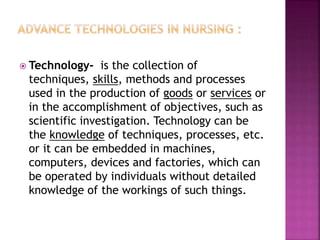  Technology- is the collection of
techniques, skills, methods and processes
used in the production of goods or services or
in the accomplishment of objectives, such as
scientific investigation. Technology can be
the knowledge of techniques, processes, etc.
or it can be embedded in machines,
computers, devices and factories, which can
be operated by individuals without detailed
knowledge of the workings of such things.
 