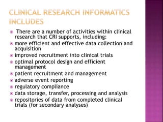  There are a number of activities within clinical
research that CRI supports, including:
 more efficient and effective data collection and
acquisition
 improved recruitment into clinical trials
 optimal protocol design and efficient
management
 patient recruitment and management
 adverse event reporting
 regulatory compliance
 data storage, transfer, processing and analysis
 repositories of data from completed clinical
trials (for secondary analyses)
 