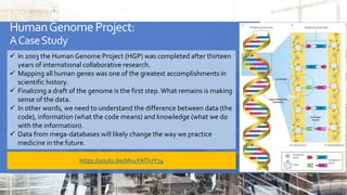 HumanGenomeProject:
ACaseStudy
 In 2003 the Human Genome Project (HGP) was completed after thirteen
years of international collaborative research.
 Mapping all human genes was one of the greatest accomplishments in
scientific history.
 Finalizing a draft of the genome is the first step.What remains is making
sense of the data.
 In other words, we need to understand the difference between data (the
code), information (what the code means) and knowledge (what we do
with the information).
 Data from mega-databases will likely change the way we practice
medicine in the future.
https://youtu.be/MvuYATh7Y74
 