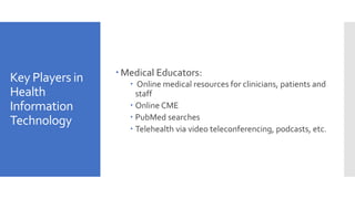 Key Players in
Health
Information
Technology
 Medical Educators:
 Online medical resources for clinicians, patients and
staff
 Online CME
 PubMed searches
 Telehealth via video teleconferencing, podcasts, etc.
 