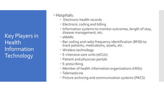 Key Players in
Health
Information
Technology
 Hospitals:
 Electronic health records
 Electronic coding and billing
 Information systems to monitor outcomes, length of stay,
disease management, etc.
 eMARs
 Bar coding and radio frequency identification (RFID) to
track patients, medications, assets, etc.
 Wireless technology
 E-intensive care units (eICUs)
 Patient and physician portals
 E-prescribing
 Member of health information organizations (HIOs)
 Telemedicine
 Picture archiving and communication systems (PACS)
 