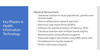 Key Players in
Health
Information
Technology
 Medical Researchers:
 Database creation to study populations, genetics and
disease states
 Online collaborative research web sites
 Electronic case report forms (eCRFs)
 Software for statistical analysis of data e.g. SPSS
 Literature searches with multiple search engines
 Randomization using software programs
 Improved subject recruitment using EHRs and e-mail
 Smartphones to monitor research
 Online submission of grants
 