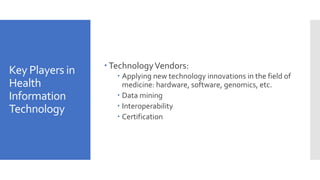 Key Players in
Health
Information
Technology
 TechnologyVendors:
 Applying new technology innovations in the field of
medicine: hardware, software, genomics, etc.
 Data mining
 Interoperability
 Certification
 
