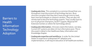 Barriers to
Health
Information
Technology
Adoption
 Inadequate time. This complaint is a common thread that runs
throughout most discussions of technology barriers. Busy
clinicians complain that they don't have enough time to read,
learn new technologies or research vendors.They are also not
reimbursed to become technology experts.They usually have to
turn to physician champions, local IT support, Regional HIT
ExtensionCenters or others for technology advice.
 Inadequate information. Clinicians need information, not data.
Current HIT systems are data rich but information poor.This is
discussed in detail in the Healthcare Data, Information and
Knowledge chapter.
 Inadequate expertise and workforce. In order for the United
States to experience widespread HIT adoption and
implementation, it will require education of all healthcare workers.
 