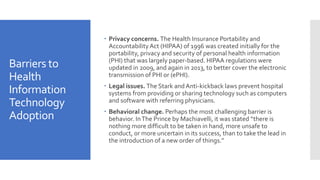 Barriers to
Health
Information
Technology
Adoption
 Privacy concerns. The Health Insurance Portability and
AccountabilityAct (HIPAA) of 1996 was created initially for the
portability, privacy and security of personal health information
(PHI) that was largely paper-based. HIPAA regulations were
updated in 2009, and again in 2013, to better cover the electronic
transmission of PHI or (ePHI).
 Legal issues. The Stark andAnti-kickback laws prevent hospital
systems from providing or sharing technology such as computers
and software with referring physicians.
 Behavioral change. Perhaps the most challenging barrier is
behavior. InThe Prince by Machiavelli, it was stated “there is
nothing more difficult to be taken in hand, more unsafe to
conduct, or more uncertain in its success, than to take the lead in
the introduction of a new order of things.”
 
