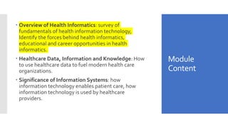 Module
Content
 Overview of Health Informatics: survey of
fundamentals of health information technology,
Identify the forces behind health informatics,
educational and career opportunities in health
informatics.
 Healthcare Data, Information and Knowledge: How
to use healthcare data to fuel modern health care
organizations.
 Significance of Information Systems: how
information technology enables patient care, how
information technology is used by healthcare
providers.
 