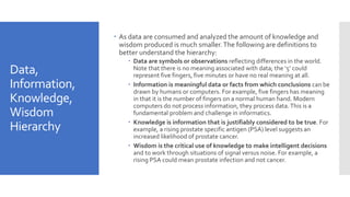 Data,
Information,
Knowledge,
Wisdom
Hierarchy
 As data are consumed and analyzed the amount of knowledge and
wisdom produced is much smaller.The following are definitions to
better understand the hierarchy:
 Data are symbols or observations reflecting differences in the world.
Note that there is no meaning associated with data; the ‘5’ could
represent five fingers, five minutes or have no real meaning at all.
 Information is meaningful data or facts from which conclusions can be
drawn by humans or computers. For example, five fingers has meaning
in that it is the number of fingers on a normal human hand. Modern
computers do not process information, they process data.This is a
fundamental problem and challenge in informatics.
 Knowledge is information that is justifiably considered to be true. For
example, a rising prostate specific antigen (PSA) level suggests an
increased likelihood of prostate cancer.
 Wisdom is the critical use of knowledge to make intelligent decisions
and to work through situations of signal versus noise. For example, a
rising PSA could mean prostate infection and not cancer.
 