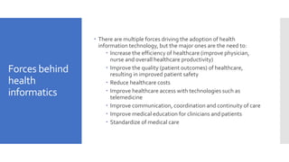 Forces behind
health
informatics
 There are multiple forces driving the adoption of health
information technology, but the major ones are the need to:
 Increase the efficiency of healthcare (improve physician,
nurse and overall healthcare productivity)
 Improve the quality (patient outcomes) of healthcare,
resulting in improved patient safety
 Reduce healthcare costs
 Improve healthcare access with technologies such as
telemedicine
 Improve communication, coordination and continuity of care
 Improve medical education for clinicians and patients
 Standardize of medical care
 