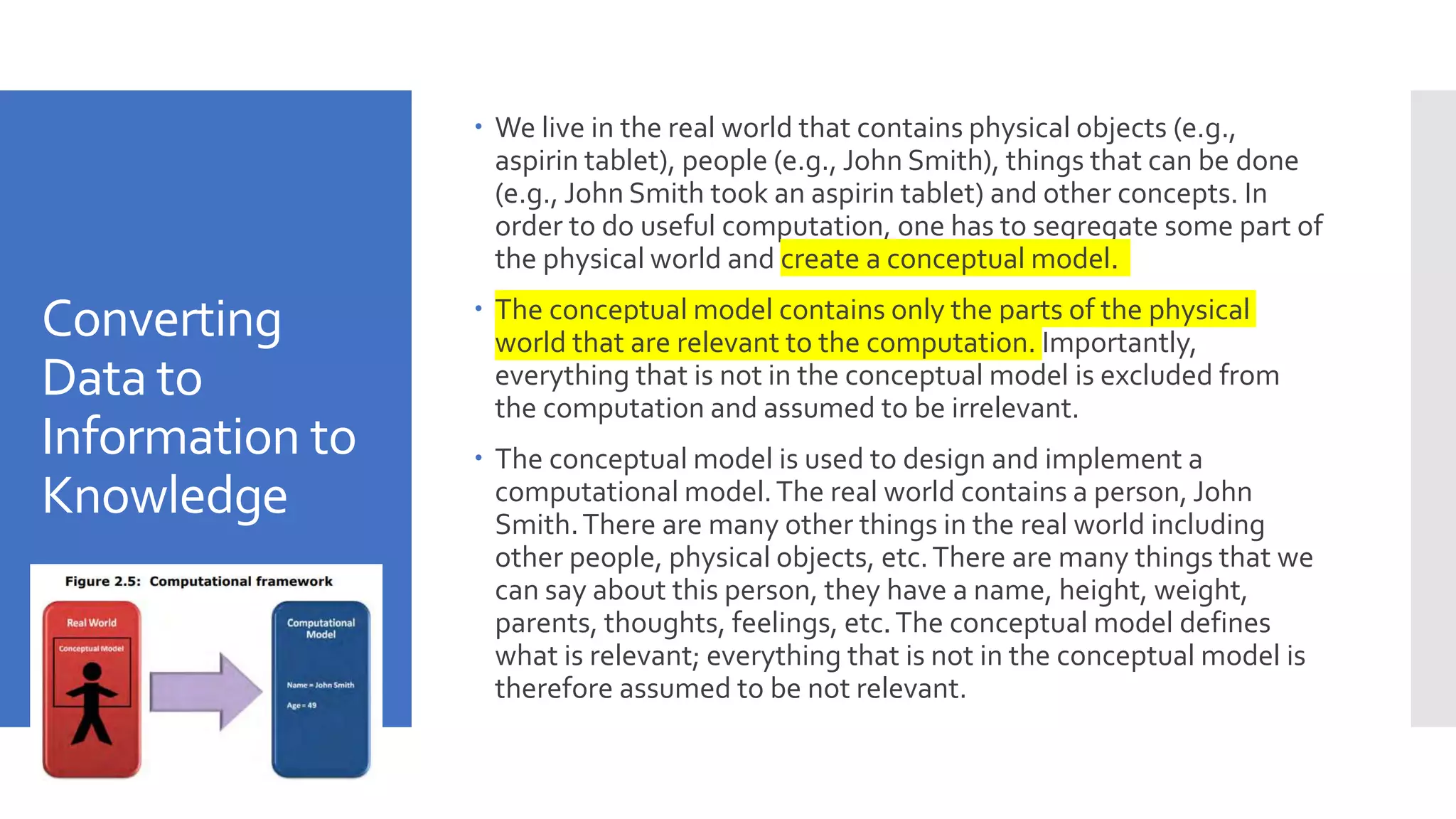 Converting
Data to
Information to
Knowledge
 We live in the real world that contains physical objects (e.g.,
aspirin tablet), people (e.g., John Smith), things that can be done
(e.g., John Smith took an aspirin tablet) and other concepts. In
order to do useful computation, one has to segregate some part of
the physical world and create a conceptual model.
 The conceptual model contains only the parts of the physical
world that are relevant to the computation. Importantly,
everything that is not in the conceptual model is excluded from
the computation and assumed to be irrelevant.
 The conceptual model is used to design and implement a
computational model.The real world contains a person, John
Smith.There are many other things in the real world including
other people, physical objects, etc.There are many things that we
can say about this person, they have a name, height, weight,
parents, thoughts, feelings, etc.The conceptual model defines
what is relevant; everything that is not in the conceptual model is
therefore assumed to be not relevant.
 