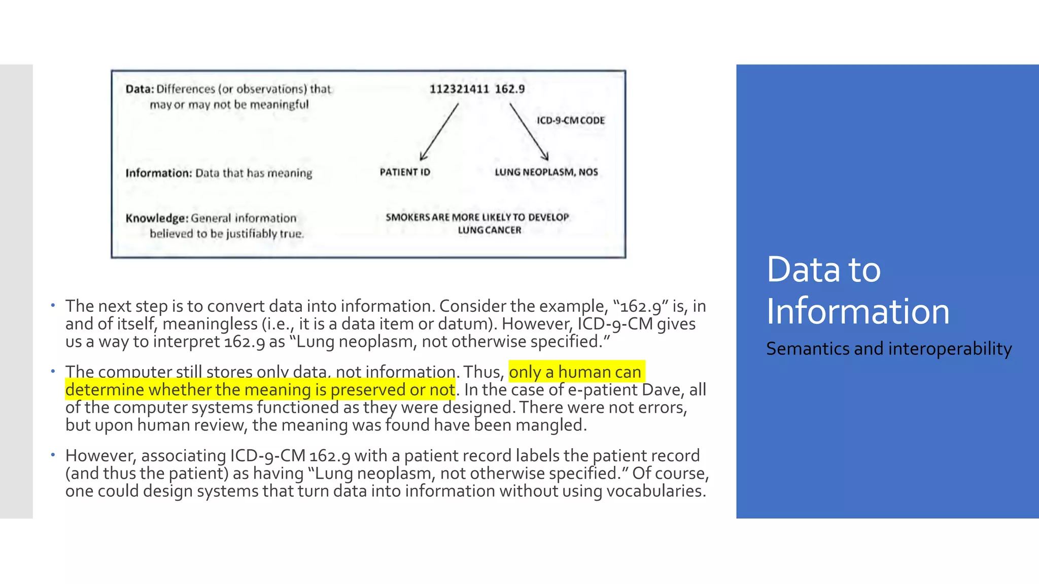 Data to
Information
 The next step is to convert data into information. Consider the example, “162.9” is, in
and of itself, meaningless (i.e., it is a data item or datum). However, ICD-9-CM gives
us a way to interpret 162.9 as “Lung neoplasm, not otherwise specified.”
 The computer still stores only data, not information.Thus, only a human can
determine whether the meaning is preserved or not. In the case of e-patient Dave, all
of the computer systems functioned as they were designed.There were not errors,
but upon human review, the meaning was found have been mangled.
 However, associating ICD-9-CM 162.9 with a patient record labels the patient record
(and thus the patient) as having “Lung neoplasm, not otherwise specified.” Of course,
one could design systems that turn data into information without using vocabularies.
Semantics and interoperability
 