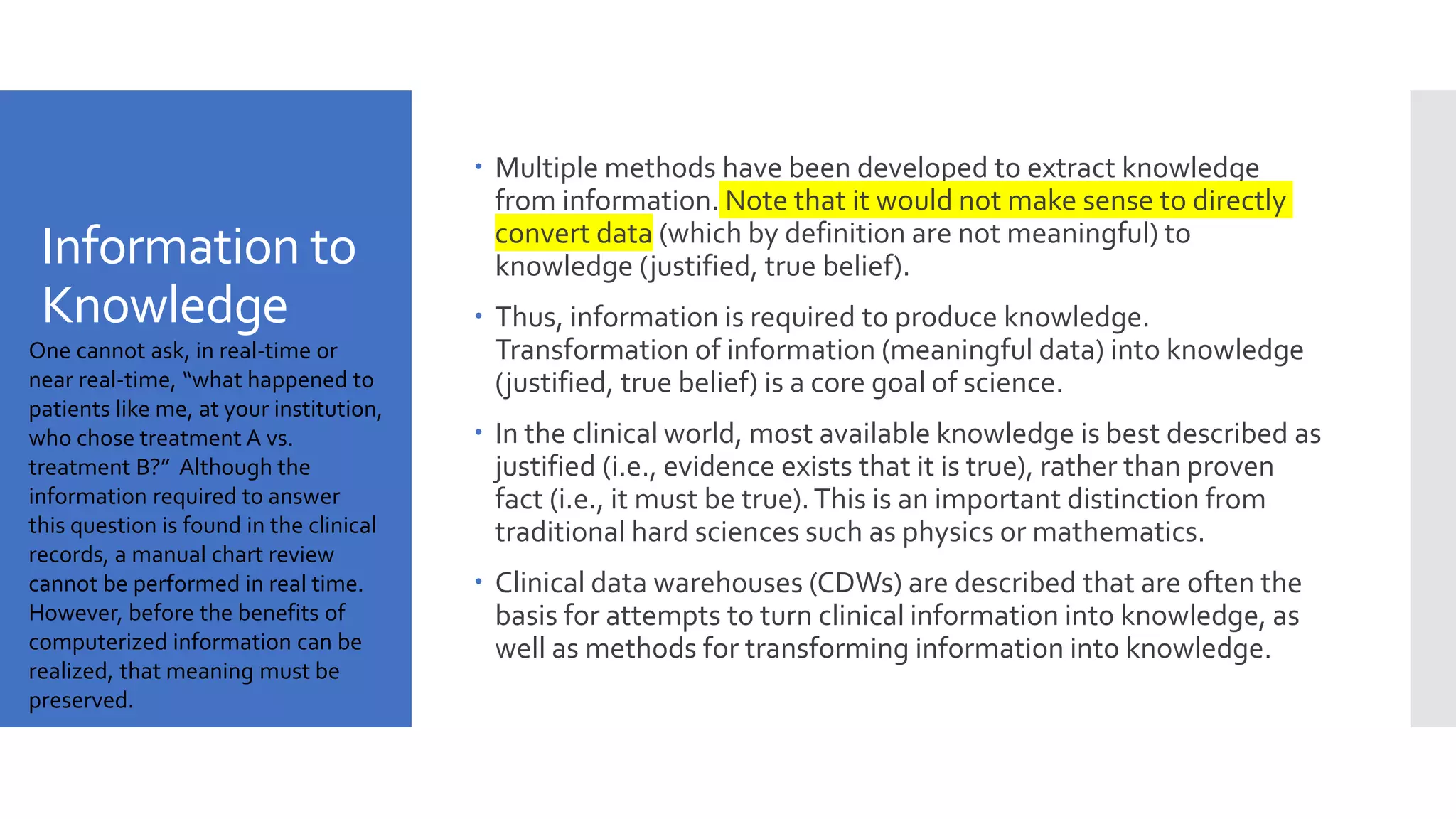 Information to
Knowledge
 Multiple methods have been developed to extract knowledge
from information. Note that it would not make sense to directly
convert data (which by definition are not meaningful) to
knowledge (justified, true belief).
 Thus, information is required to produce knowledge.
Transformation of information (meaningful data) into knowledge
(justified, true belief) is a core goal of science.
 In the clinical world, most available knowledge is best described as
justified (i.e., evidence exists that it is true), rather than proven
fact (i.e., it must be true).This is an important distinction from
traditional hard sciences such as physics or mathematics.
 Clinical data warehouses (CDWs) are described that are often the
basis for attempts to turn clinical information into knowledge, as
well as methods for transforming information into knowledge.
One cannot ask, in real-time or
near real-time, “what happened to
patients like me, at your institution,
who chose treatment A vs.
treatment B?” Although the
information required to answer
this question is found in the clinical
records, a manual chart review
cannot be performed in real time.
However, before the benefits of
computerized information can be
realized, that meaning must be
preserved.
 