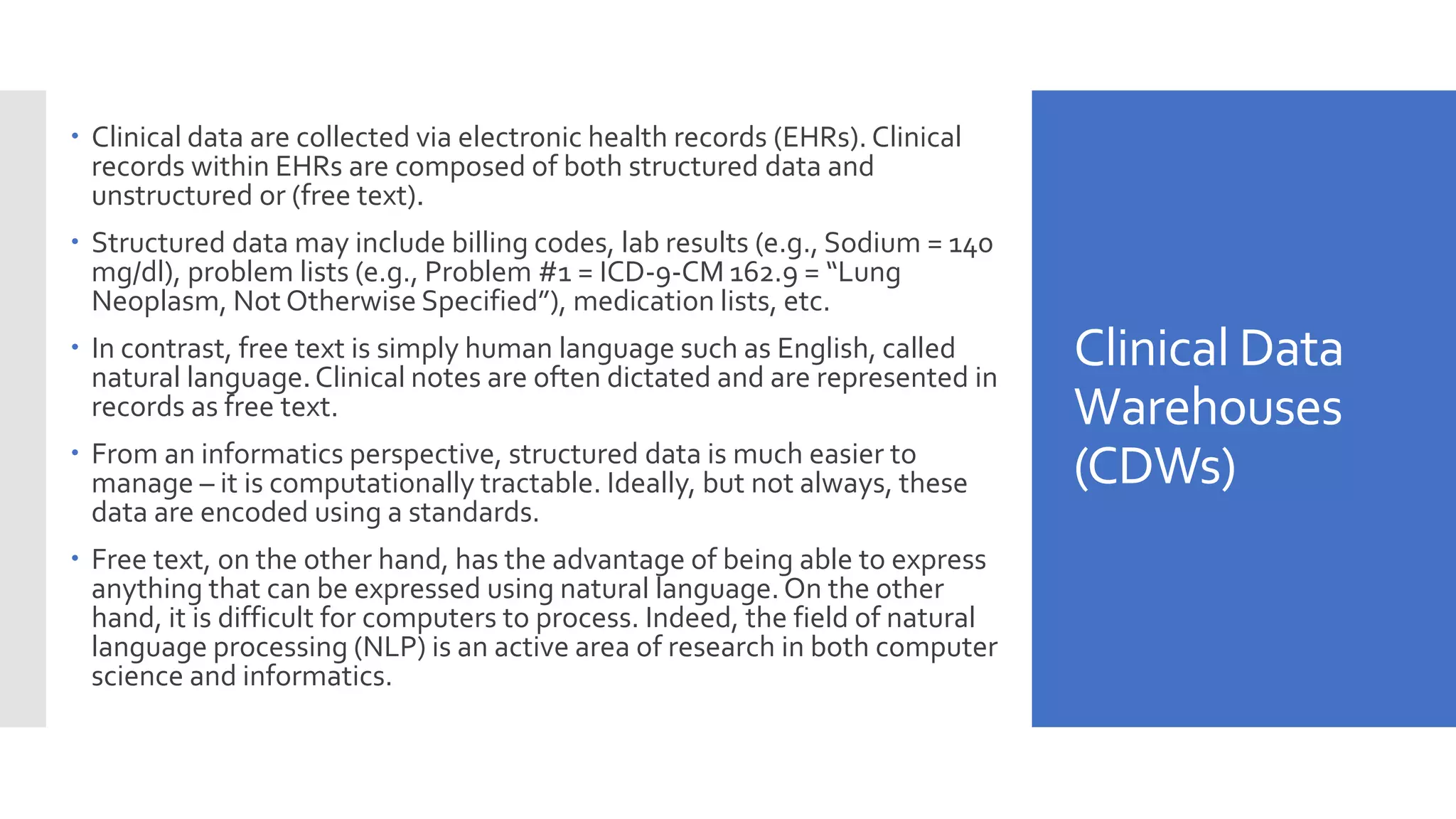 Clinical Data
Warehouses
(CDWs)
 Clinical data are collected via electronic health records (EHRs). Clinical
records within EHRs are composed of both structured data and
unstructured or (free text).
 Structured data may include billing codes, lab results (e.g., Sodium = 140
mg/dl), problem lists (e.g., Problem #1 = ICD-9-CM 162.9 = “Lung
Neoplasm, Not Otherwise Specified”), medication lists, etc.
 In contrast, free text is simply human language such as English, called
natural language.Clinical notes are often dictated and are represented in
records as free text.
 From an informatics perspective, structured data is much easier to
manage – it is computationally tractable. Ideally, but not always, these
data are encoded using a standards.
 Free text, on the other hand, has the advantage of being able to express
anything that can be expressed using natural language.On the other
hand, it is difficult for computers to process. Indeed, the field of natural
language processing (NLP) is an active area of research in both computer
science and informatics.
 