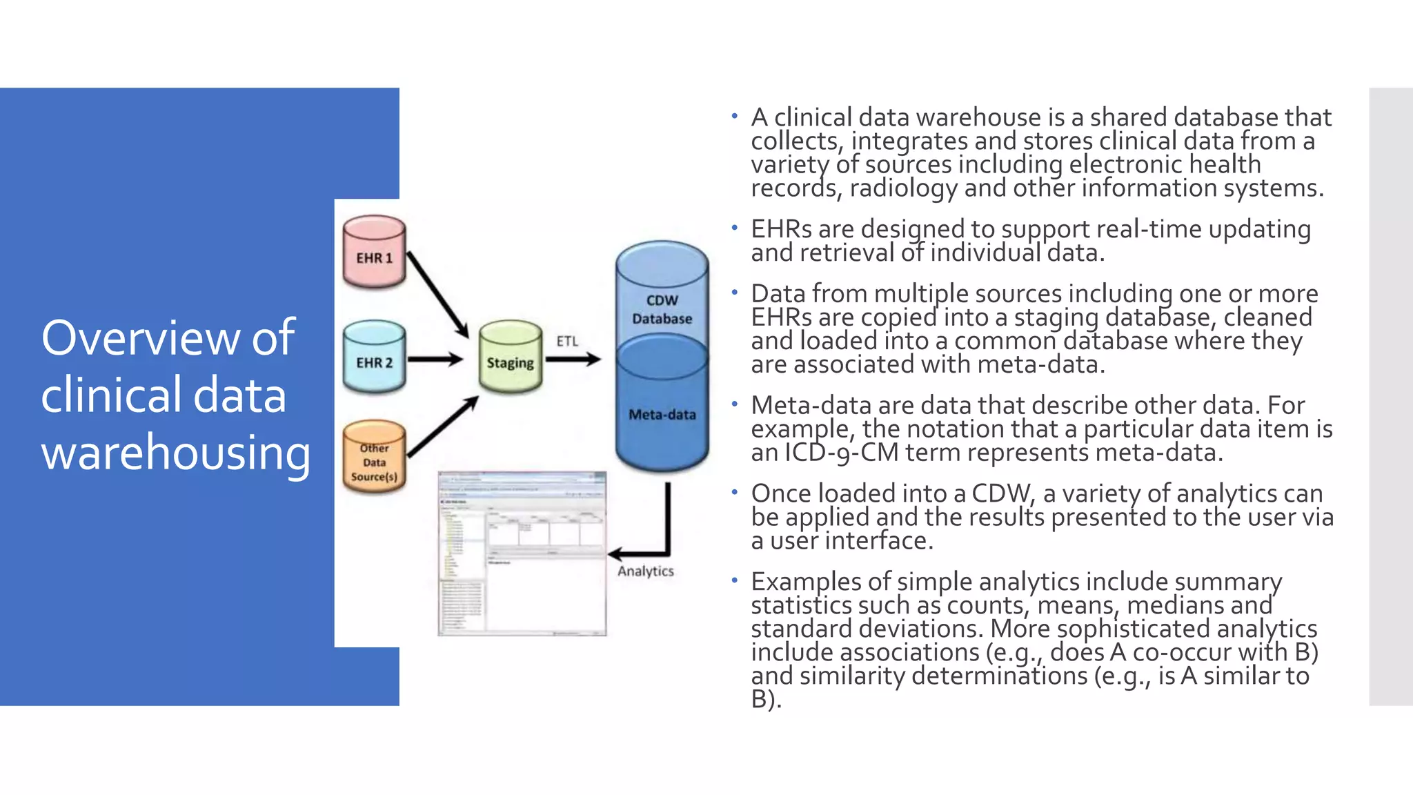 Overview of
clinical data
warehousing
 A clinical data warehouse is a shared database that
collects, integrates and stores clinical data from a
variety of sources including electronic health
records, radiology and other information systems.
 EHRs are designed to support real-time updating
and retrieval of individual data.
 Data from multiple sources including one or more
EHRs are copied into a staging database, cleaned
and loaded into a common database where they
are associated with meta-data.
 Meta-data are data that describe other data. For
example, the notation that a particular data item is
an ICD-9-CM term represents meta-data.
 Once loaded into a CDW, a variety of analytics can
be applied and the results presented to the user via
a user interface.
 Examples of simple analytics include summary
statistics such as counts, means, medians and
standard deviations. More sophisticated analytics
include associations (e.g., does A co-occur with B)
and similarity determinations (e.g., is A similar to
B).
 