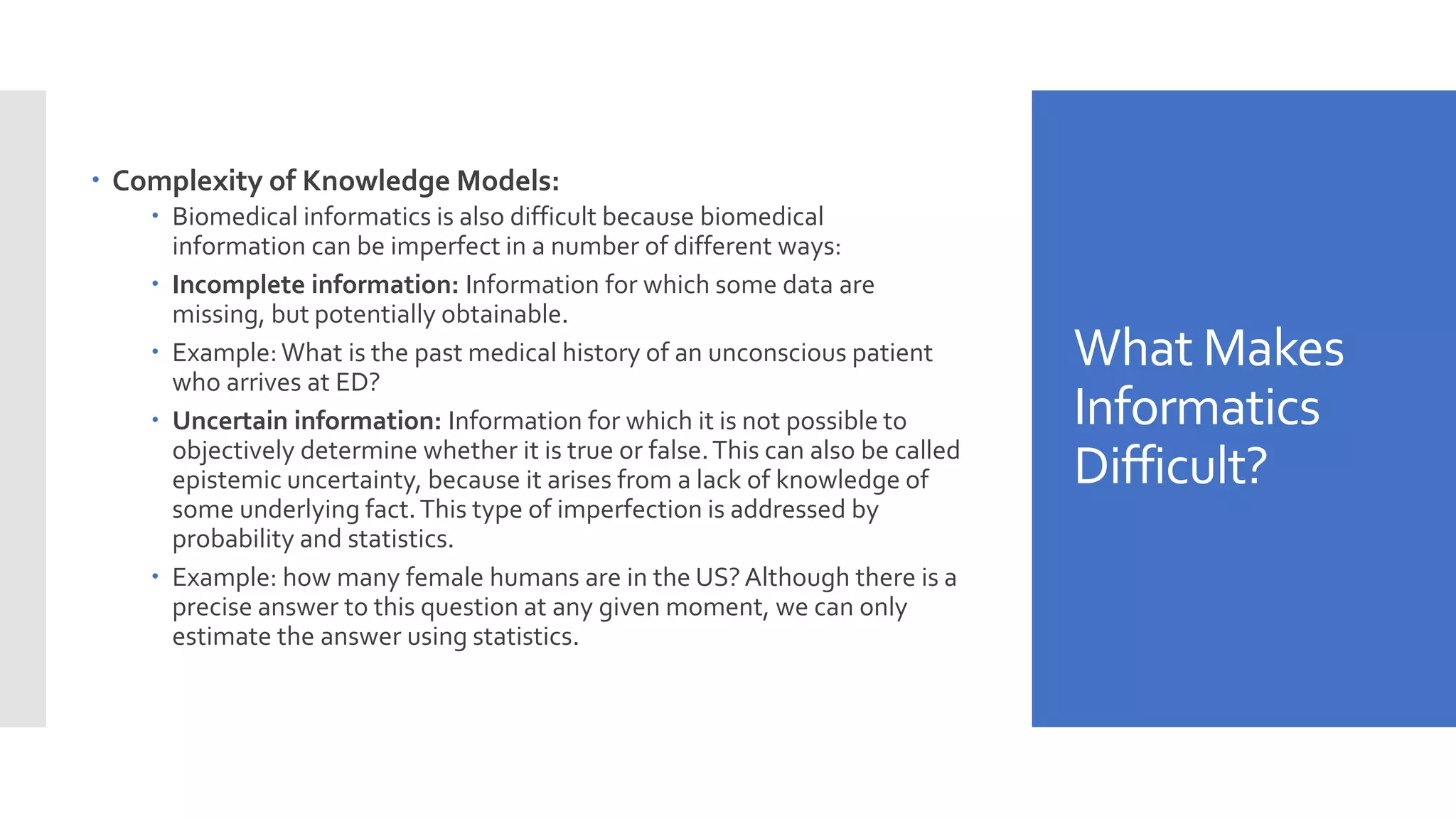 What Makes
Informatics
Difficult?
 Complexity of Knowledge Models:
 Biomedical informatics is also difficult because biomedical
information can be imperfect in a number of different ways:
 Incomplete information: Information for which some data are
missing, but potentially obtainable.
 Example:What is the past medical history of an unconscious patient
who arrives at ED?
 Uncertain information: Information for which it is not possible to
objectively determine whether it is true or false.This can also be called
epistemic uncertainty, because it arises from a lack of knowledge of
some underlying fact.This type of imperfection is addressed by
probability and statistics.
 Example: how many female humans are in the US?Although there is a
precise answer to this question at any given moment, we can only
estimate the answer using statistics.
 