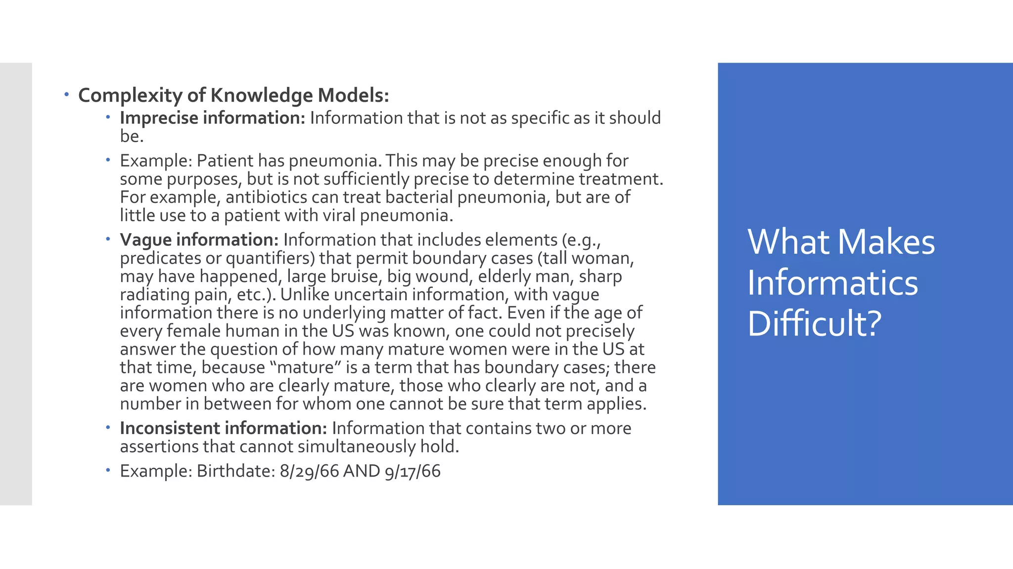 What Makes
Informatics
Difficult?
 Complexity of Knowledge Models:
 Imprecise information: Information that is not as specific as it should
be.
 Example: Patient has pneumonia.This may be precise enough for
some purposes, but is not sufficiently precise to determine treatment.
For example, antibiotics can treat bacterial pneumonia, but are of
little use to a patient with viral pneumonia.
 Vague information: Information that includes elements (e.g.,
predicates or quantifiers) that permit boundary cases (tall woman,
may have happened, large bruise, big wound, elderly man, sharp
radiating pain, etc.). Unlike uncertain information, with vague
information there is no underlying matter of fact. Even if the age of
every female human in the US was known, one could not precisely
answer the question of how many mature women were in the US at
that time, because “mature” is a term that has boundary cases; there
are women who are clearly mature, those who clearly are not, and a
number in between for whom one cannot be sure that term applies.
 Inconsistent information: Information that contains two or more
assertions that cannot simultaneously hold.
 Example: Birthdate: 8/29/66 AND 9/17/66
 