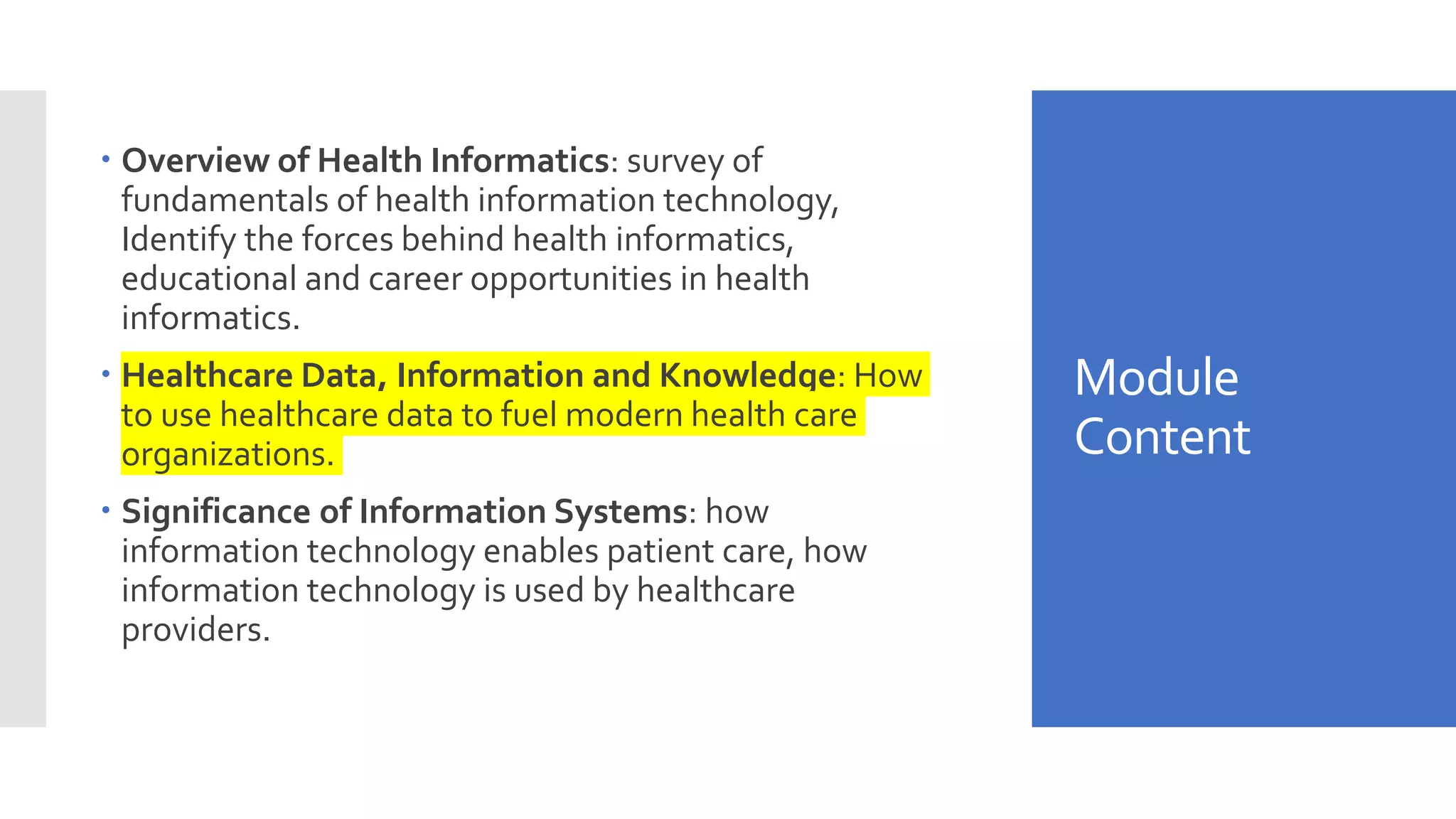 Module
Content
 Overview of Health Informatics: survey of
fundamentals of health information technology,
Identify the forces behind health informatics,
educational and career opportunities in health
informatics.
 Healthcare Data, Information and Knowledge: How
to use healthcare data to fuel modern health care
organizations.
 Significance of Information Systems: how
information technology enables patient care, how
information technology is used by healthcare
providers.
 