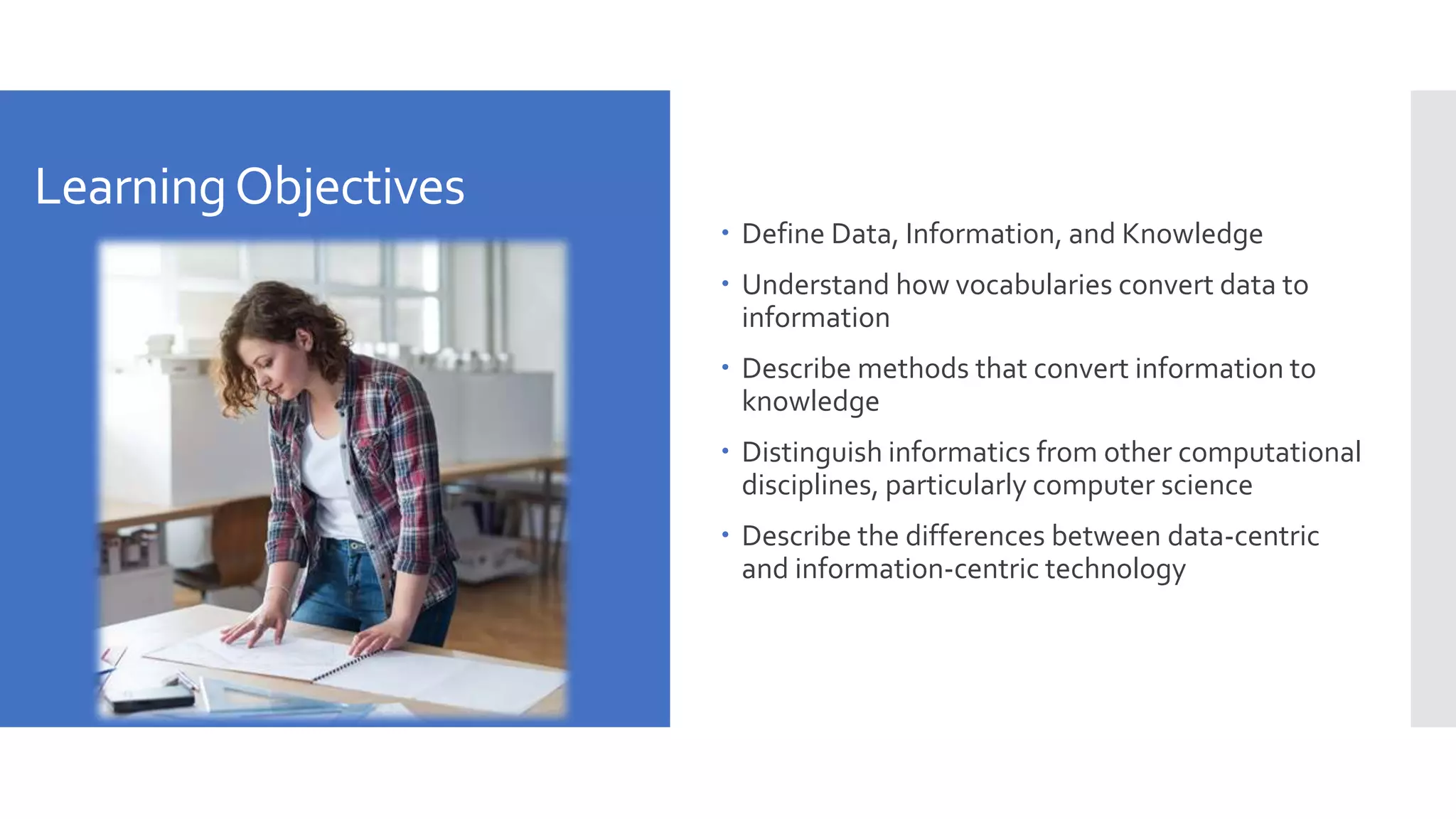LearningObjectives
 Define Data, Information, and Knowledge
 Understand how vocabularies convert data to
information
 Describe methods that convert information to
knowledge
 Distinguish informatics from other computational
disciplines, particularly computer science
 Describe the differences between data-centric
and information-centric technology
 