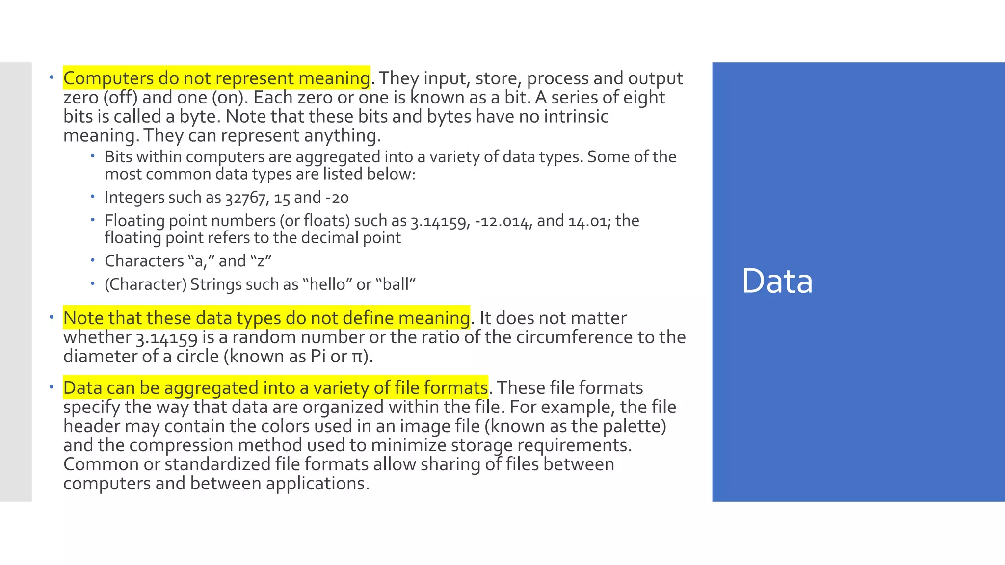 Data
 Computers do not represent meaning.They input, store, process and output
zero (off) and one (on). Each zero or one is known as a bit.A series of eight
bits is called a byte. Note that these bits and bytes have no intrinsic
meaning.They can represent anything.
 Bits within computers are aggregated into a variety of data types. Some of the
most common data types are listed below:
 Integers such as 32767, 15 and -20
 Floating point numbers (or floats) such as 3.14159, -12.014, and 14.01; the
floating point refers to the decimal point
 Characters “a,” and “z”
 (Character) Strings such as “hello” or “ball”
 Note that these data types do not define meaning. It does not matter
whether 3.14159 is a random number or the ratio of the circumference to the
diameter of a circle (known as Pi or π).
 Data can be aggregated into a variety of file formats.These file formats
specify the way that data are organized within the file. For example, the file
header may contain the colors used in an image file (known as the palette)
and the compression method used to minimize storage requirements.
Common or standardized file formats allow sharing of files between
computers and between applications.
 