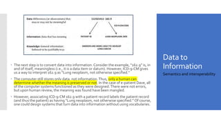 Data to
Information
 The next step is to convert data into information. Consider the example, “162.9” is, in
and of itself, meaningless (i.e., it is a data item or datum). However, ICD-9-CM gives
us a way to interpret 162.9 as “Lung neoplasm, not otherwise specified.”
 The computer still stores only data, not information.Thus, only a human can
determine whether the meaning is preserved or not. In the case of e-patient Dave, all
of the computer systems functioned as they were designed.There were not errors,
but upon human review, the meaning was found have been mangled.
 However, associating ICD-9-CM 162.9 with a patient record labels the patient record
(and thus the patient) as having “Lung neoplasm, not otherwise specified.” Of course,
one could design systems that turn data into information without using vocabularies.
Semantics and interoperability
 