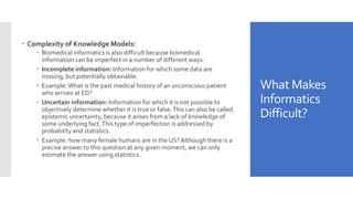 What Makes
Informatics
Difficult?
 Complexity of Knowledge Models:
 Biomedical informatics is also difficult because biomedical
information can be imperfect in a number of different ways:
 Incomplete information: Information for which some data are
missing, but potentially obtainable.
 Example:What is the past medical history of an unconscious patient
who arrives at ED?
 Uncertain information: Information for which it is not possible to
objectively determine whether it is true or false.This can also be called
epistemic uncertainty, because it arises from a lack of knowledge of
some underlying fact.This type of imperfection is addressed by
probability and statistics.
 Example: how many female humans are in the US?Although there is a
precise answer to this question at any given moment, we can only
estimate the answer using statistics.
 