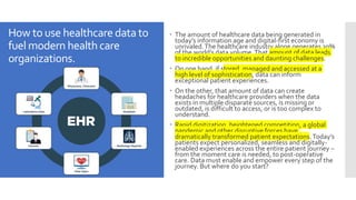 How to use healthcaredata to
fuel modern healthcare
organizations.
 The amount of healthcare data being generated in
today’s information age and digital-first economy is
unrivaled.The healthcare industry alone generates 30%
of the world’s data volume.That amount of data leads
to incredible opportunities and daunting challenges.
 On one hand, if stored, managed and accessed at a
high level of sophistication, data can inform
exceptional patient experiences.
 On the other, that amount of data can create
headaches for healthcare providers when the data
exists in multiple disparate sources, is missing or
outdated, is difficult to access, or is too complex to
understand.
 Rapid digitization, heightened competition, a global
pandemic and other disruptive forces have
dramatically transformed patient expectations.Today’s
patients expect personalized, seamless and digitally-
enabled experiences across the entire patient journey –
from the moment care is needed, to post-operative
care. Data must enable and empower every step of the
journey. But where do you start?
 