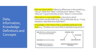 Data,
Information,
Knowledge:
Definitions and
Concepts
 Data are observations reflecting differences in the world (e.g.,
“162.9”). Note that “data” is the plural of “datum.”Thus,
“data are” is grammatically correct; “data is” is not correct.
 Information is meaningful data or facts from which
conclusions can be drawn (e.g., ICD-9-CM code 162.9 = “Lung
neoplasm, Not Otherwise Specified”).
 Knowledge is information that is justifiably believed to be
true (e.g., “Smokers are more likely to develop lung cancer”).
 