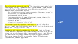 Data
 Computers do not represent meaning.They input, store, process and output
zero (off) and one (on). Each zero or one is known as a bit.A series of eight
bits is called a byte. Note that these bits and bytes have no intrinsic
meaning.They can represent anything.
 Bits within computers are aggregated into a variety of data types. Some of the
most common data types are listed below:
 Integers such as 32767, 15 and -20
 Floating point numbers (or floats) such as 3.14159, -12.014, and 14.01; the
floating point refers to the decimal point
 Characters “a,” and “z”
 (Character) Strings such as “hello” or “ball”
 Note that these data types do not define meaning. It does not matter
whether 3.14159 is a random number or the ratio of the circumference to the
diameter of a circle (known as Pi or π).
 Data can be aggregated into a variety of file formats.These file formats
specify the way that data are organized within the file. For example, the file
header may contain the colors used in an image file (known as the palette)
and the compression method used to minimize storage requirements.
Common or standardized file formats allow sharing of files between
computers and between applications.
 