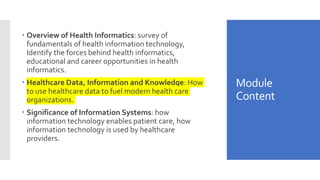 Module
Content
 Overview of Health Informatics: survey of
fundamentals of health information technology,
Identify the forces behind health informatics,
educational and career opportunities in health
informatics.
 Healthcare Data, Information and Knowledge: How
to use healthcare data to fuel modern health care
organizations.
 Significance of Information Systems: how
information technology enables patient care, how
information technology is used by healthcare
providers.
 