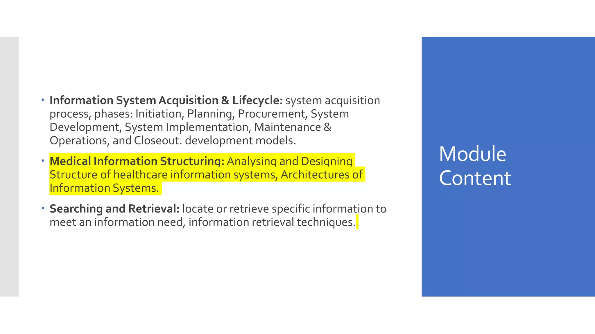 Module
Content
 Information System Acquisition & Lifecycle: system acquisition
process, phases: Initiation, Planning, Procurement, System
Development, System Implementation, Maintenance &
Operations, and Closeout. development models.
 Medical Information Structuring: Analysing and Designing
Structure of healthcare information systems, Architectures of
Information Systems.
 Searching and Retrieval: locate or retrieve specific information to
meet an information need, information retrieval techniques.
 