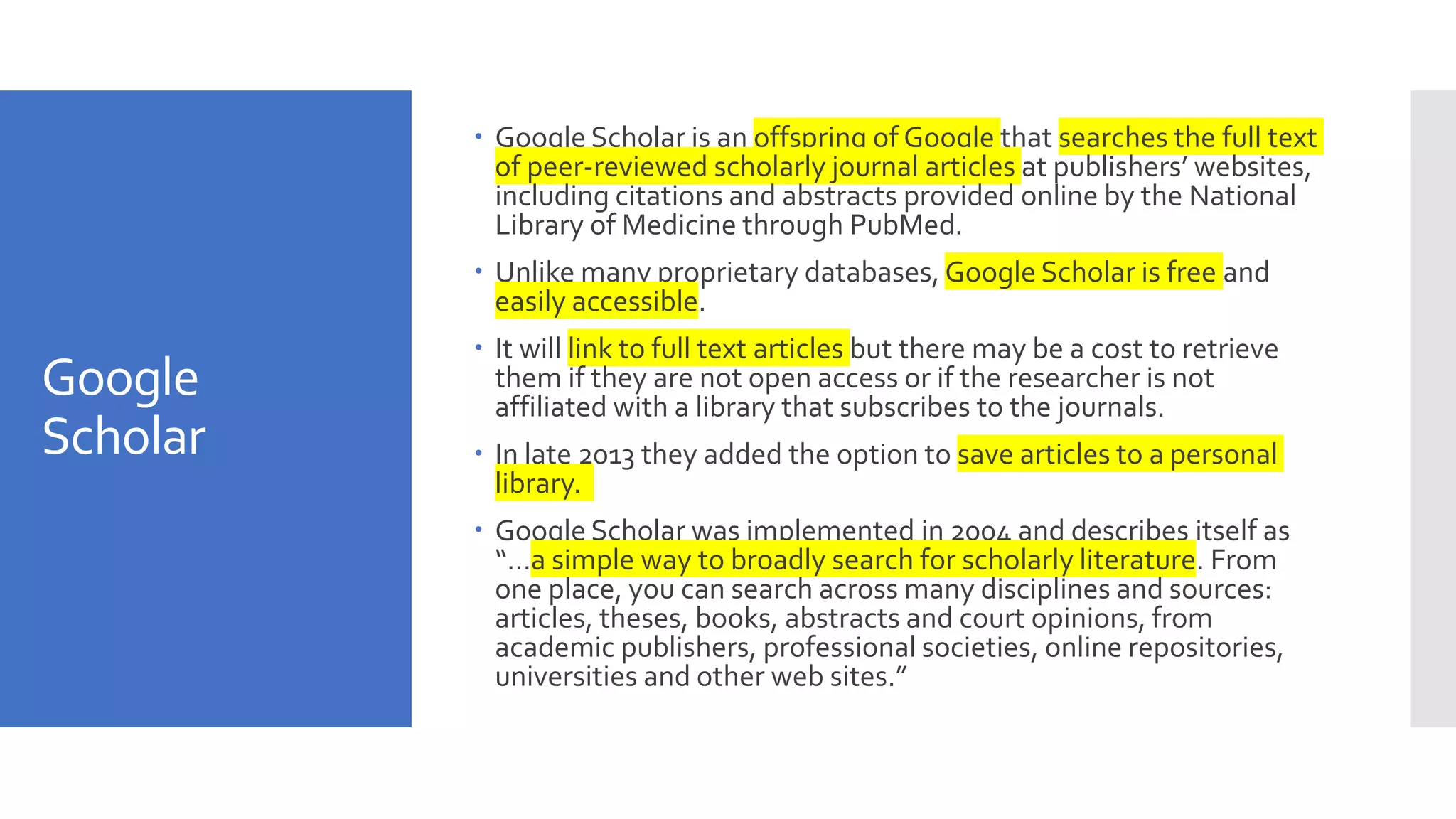 Google
Scholar
 Google Scholar is an offspring of Google that searches the full text
of peer-reviewed scholarly journal articles at publishers’ websites,
including citations and abstracts provided online by the National
Library of Medicine through PubMed.
 Unlike many proprietary databases, Google Scholar is free and
easily accessible.
 It will link to full text articles but there may be a cost to retrieve
them if they are not open access or if the researcher is not
affiliated with a library that subscribes to the journals.
 In late 2013 they added the option to save articles to a personal
library.
 Google Scholar was implemented in 2004 and describes itself as
“…a simple way to broadly search for scholarly literature. From
one place, you can search across many disciplines and sources:
articles, theses, books, abstracts and court opinions, from
academic publishers, professional societies, online repositories,
universities and other web sites.”
 