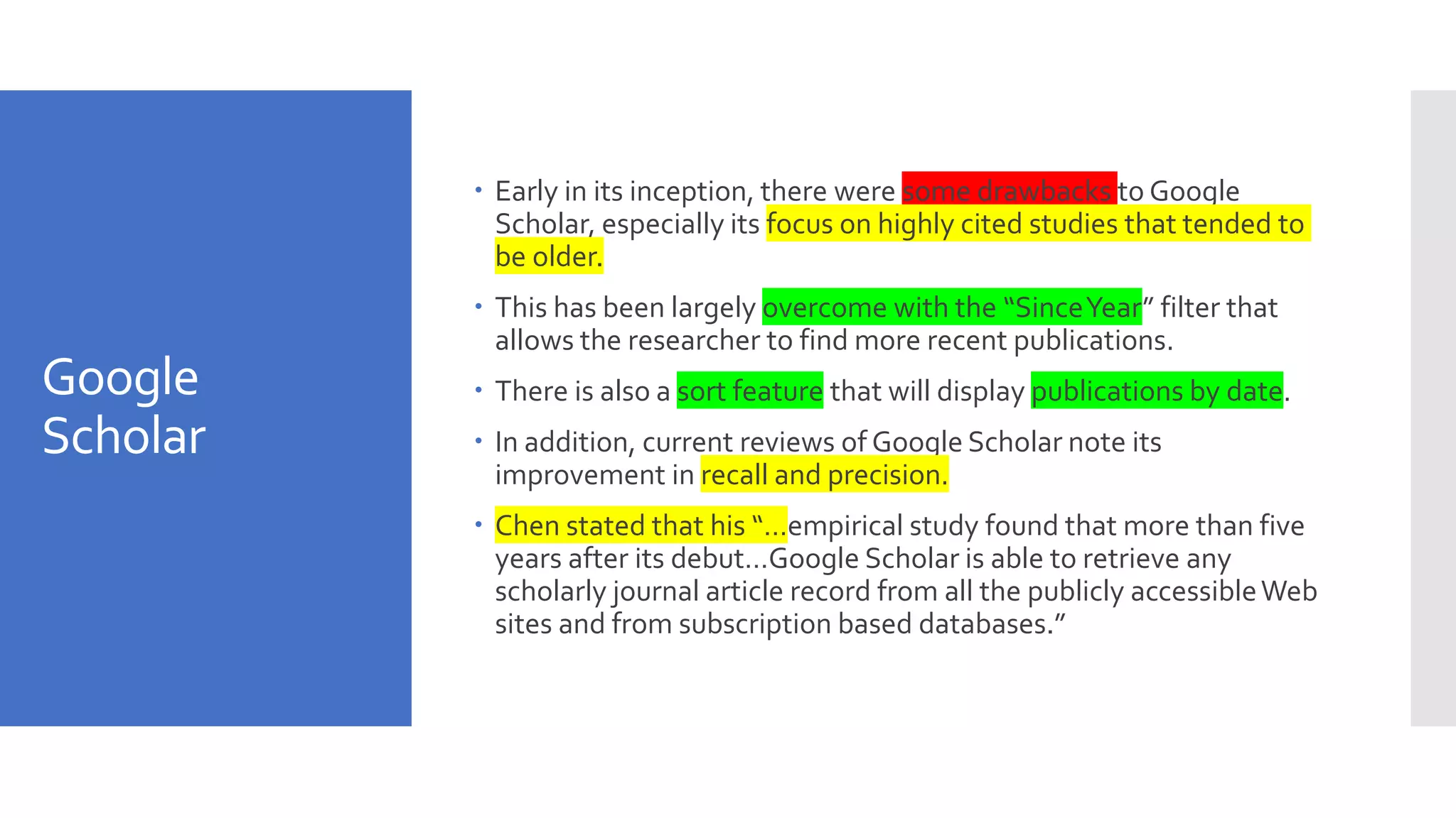Google
Scholar
 Early in its inception, there were some drawbacks to Google
Scholar, especially its focus on highly cited studies that tended to
be older.
 This has been largely overcome with the “SinceYear” filter that
allows the researcher to find more recent publications.
 There is also a sort feature that will display publications by date.
 In addition, current reviews of Google Scholar note its
improvement in recall and precision.
 Chen stated that his “…empirical study found that more than five
years after its debut…Google Scholar is able to retrieve any
scholarly journal article record from all the publicly accessibleWeb
sites and from subscription based databases.”
 