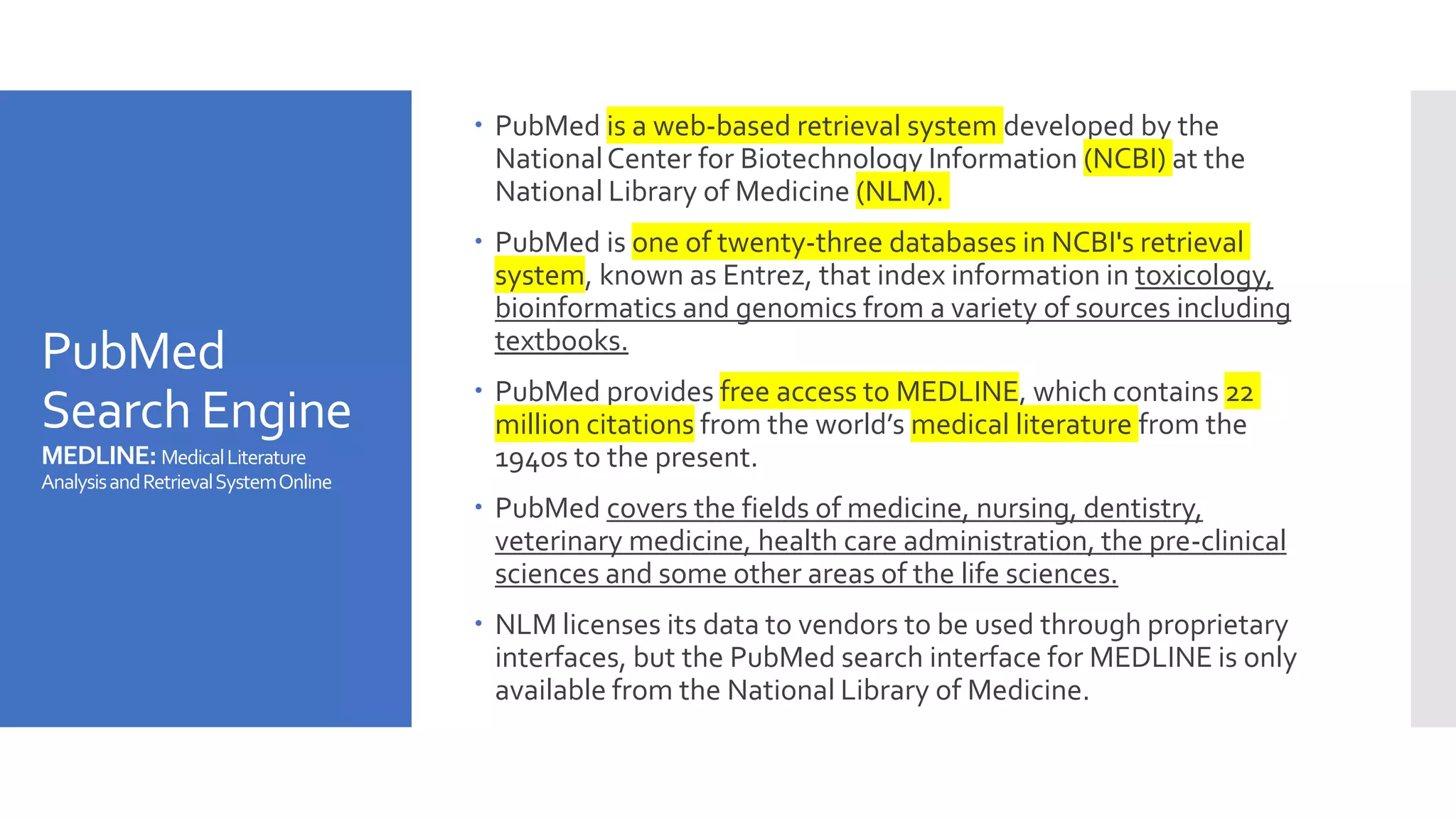 PubMed
Search Engine
MEDLINE:MedicalLiterature
AnalysisandRetrievalSystemOnline
 PubMed is a web-based retrieval system developed by the
NationalCenter for Biotechnology Information (NCBI) at the
National Library of Medicine (NLM).
 PubMed is one of twenty-three databases in NCBI's retrieval
system, known as Entrez, that index information in toxicology,
bioinformatics and genomics from a variety of sources including
textbooks.
 PubMed provides free access to MEDLINE, which contains 22
million citations from the world’s medical literature from the
1940s to the present.
 PubMed covers the fields of medicine, nursing, dentistry,
veterinary medicine, health care administration, the pre-clinical
sciences and some other areas of the life sciences.
 NLM licenses its data to vendors to be used through proprietary
interfaces, but the PubMed search interface for MEDLINE is only
available from the National Library of Medicine.
 