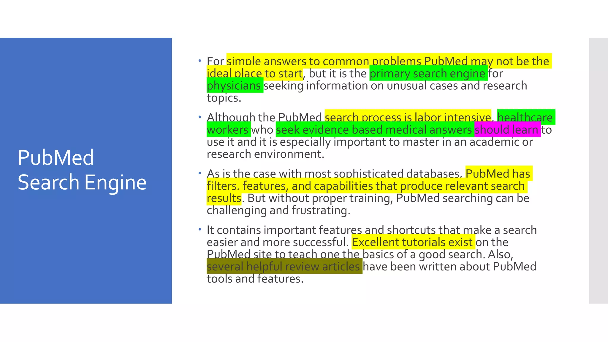 PubMed
Search Engine
 For simple answers to common problems PubMed may not be the
ideal place to start, but it is the primary search engine for
physicians seeking information on unusual cases and research
topics.
 Although the PubMed search process is labor intensive, healthcare
workers who seek evidence based medical answers should learn to
use it and it is especially important to master in an academic or
research environment.
 As is the case with most sophisticated databases, PubMed has
filters, features, and capabilities that produce relevant search
results. But without proper training, PubMed searching can be
challenging and frustrating.
 It contains important features and shortcuts that make a search
easier and more successful. Excellent tutorials exist on the
PubMed site to teach one the basics of a good search. Also,
several helpful review articles have been written about PubMed
tools and features.
 