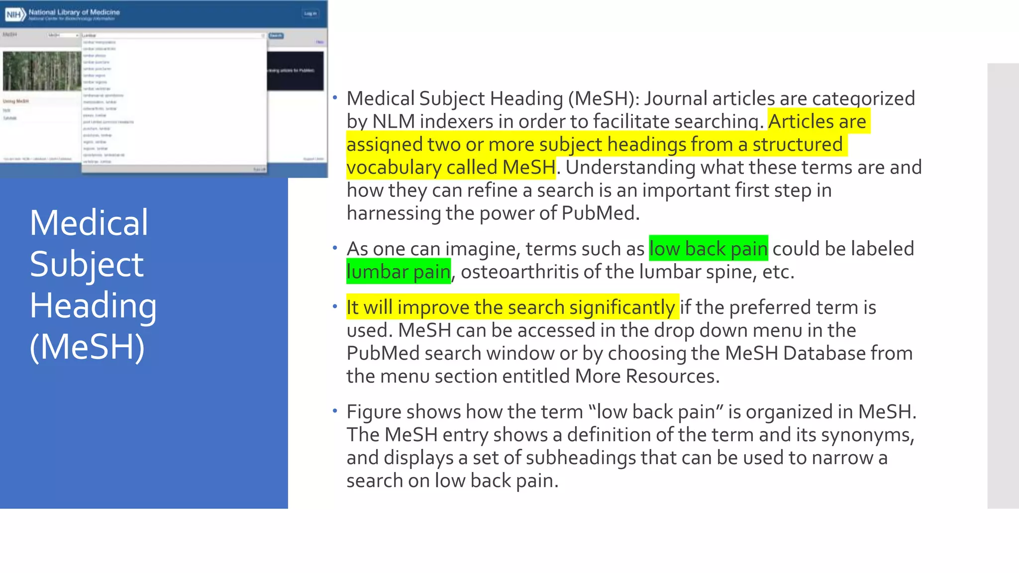 Medical
Subject
Heading
(MeSH)
 Medical Subject Heading (MeSH): Journal articles are categorized
by NLM indexers in order to facilitate searching.Articles are
assigned two or more subject headings from a structured
vocabulary called MeSH. Understanding what these terms are and
how they can refine a search is an important first step in
harnessing the power of PubMed.
 As one can imagine, terms such as low back pain could be labeled
lumbar pain, osteoarthritis of the lumbar spine, etc.
 It will improve the search significantly if the preferred term is
used. MeSH can be accessed in the drop down menu in the
PubMed search window or by choosing the MeSH Database from
the menu section entitled More Resources.
 Figure shows how the term “low back pain” is organized in MeSH.
The MeSH entry shows a definition of the term and its synonyms,
and displays a set of subheadings that can be used to narrow a
search on low back pain.
 