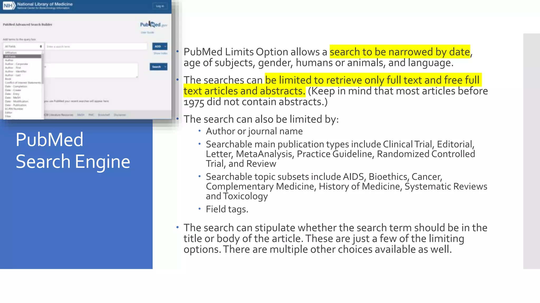 PubMed
Search Engine
 PubMed Limits Option allows a search to be narrowed by date,
age of subjects, gender, humans or animals, and language.
 The searches can be limited to retrieve only full text and free full
text articles and abstracts. (Keep in mind that most articles before
1975 did not contain abstracts.)
 The search can also be limited by:
 Author or journal name
 Searchable main publication types include ClinicalTrial, Editorial,
Letter, MetaAnalysis, Practice Guideline, Randomized Controlled
Trial, and Review
 Searchable topic subsets include AIDS, Bioethics, Cancer,
Complementary Medicine, History of Medicine, Systematic Reviews
andToxicology
 Field tags.
 The search can stipulate whether the search term should be in the
title or body of the article.These are just a few of the limiting
options.There are multiple other choices available as well.
 