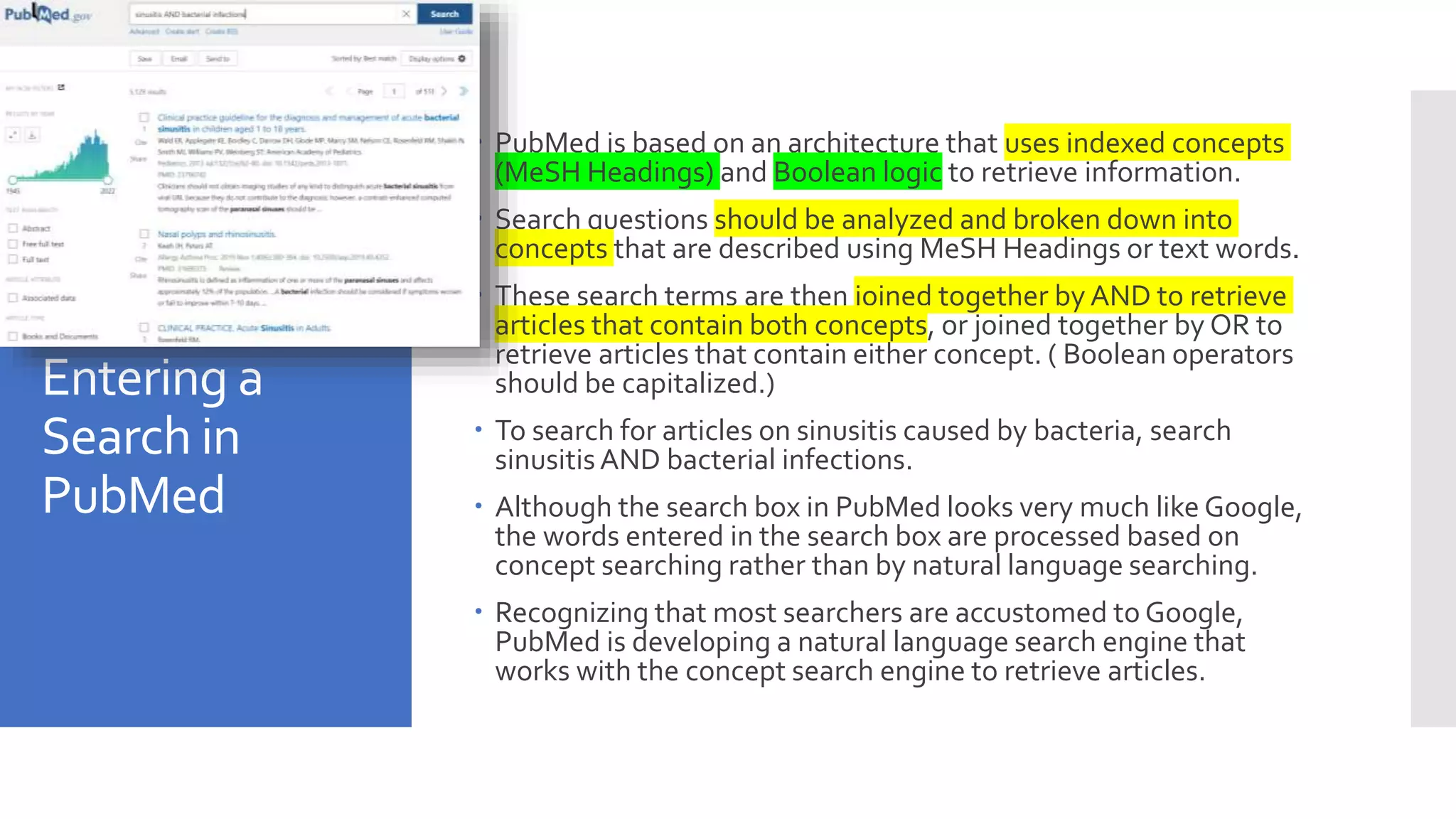Entering a
Search in
PubMed
 PubMed is based on an architecture that uses indexed concepts
(MeSH Headings) and Boolean logic to retrieve information.
 Search questions should be analyzed and broken down into
concepts that are described using MeSH Headings or text words.
 These search terms are then joined together by AND to retrieve
articles that contain both concepts, or joined together by OR to
retrieve articles that contain either concept. ( Boolean operators
should be capitalized.)
 To search for articles on sinusitis caused by bacteria, search
sinusitisAND bacterial infections.
 Although the search box in PubMed looks very much like Google,
the words entered in the search box are processed based on
concept searching rather than by natural language searching.
 Recognizing that most searchers are accustomed to Google,
PubMed is developing a natural language search engine that
works with the concept search engine to retrieve articles.
 