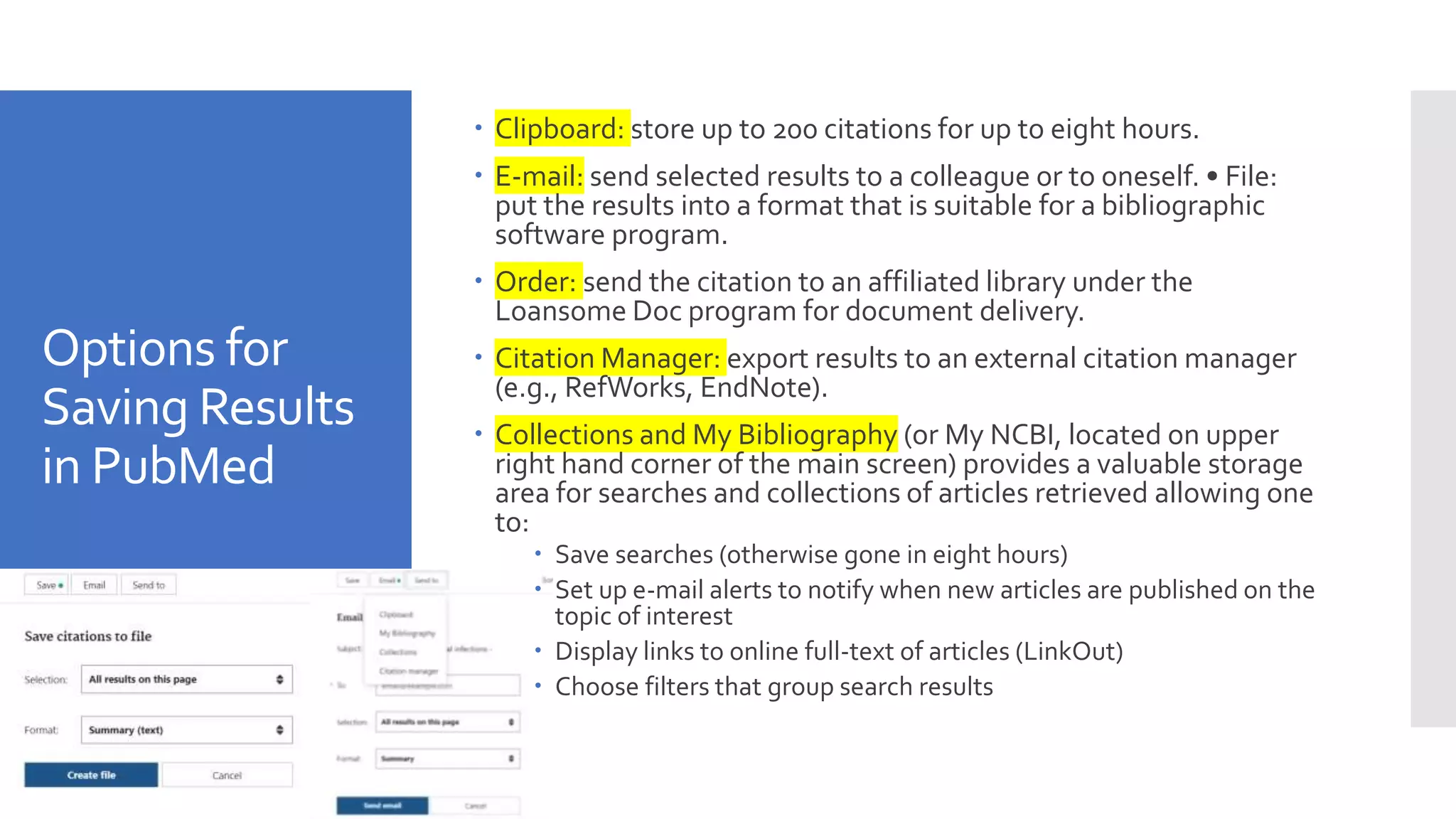 Options for
Saving Results
in PubMed
 Clipboard: store up to 200 citations for up to eight hours.
 E-mail: send selected results to a colleague or to oneself. • File:
put the results into a format that is suitable for a bibliographic
software program.
 Order: send the citation to an affiliated library under the
Loansome Doc program for document delivery.
 Citation Manager: export results to an external citation manager
(e.g., RefWorks, EndNote).
 Collections and My Bibliography (or My NCBI, located on upper
right hand corner of the main screen) provides a valuable storage
area for searches and collections of articles retrieved allowing one
to:
 Save searches (otherwise gone in eight hours)
 Set up e-mail alerts to notify when new articles are published on the
topic of interest
 Display links to online full-text of articles (LinkOut)
 Choose filters that group search results
 