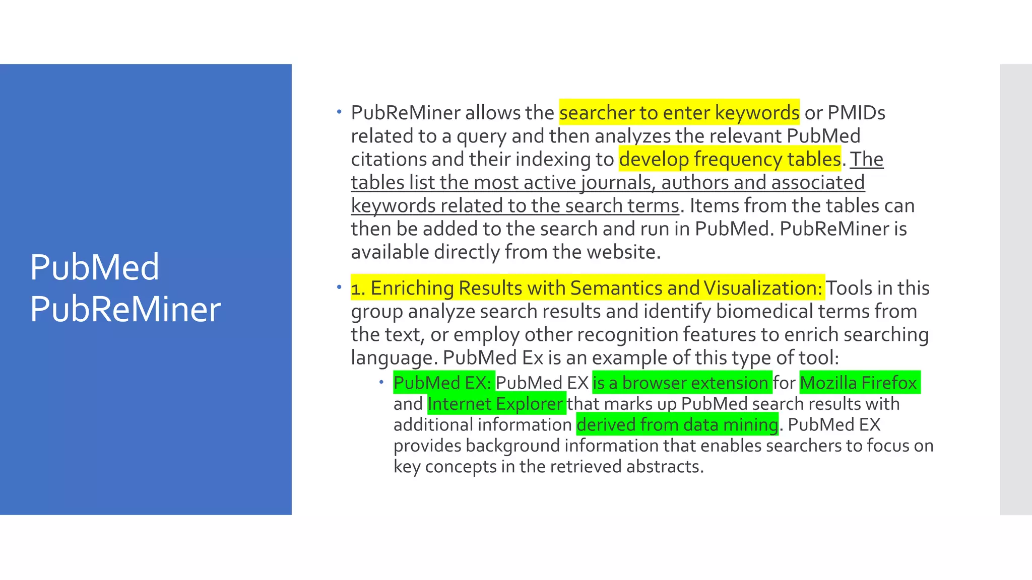 PubMed
PubReMiner
 PubReMiner allows the searcher to enter keywords or PMIDs
related to a query and then analyzes the relevant PubMed
citations and their indexing to develop frequency tables.The
tables list the most active journals, authors and associated
keywords related to the search terms. Items from the tables can
then be added to the search and run in PubMed. PubReMiner is
available directly from the website.
 1. Enriching Results with Semantics andVisualization:Tools in this
group analyze search results and identify biomedical terms from
the text, or employ other recognition features to enrich searching
language. PubMed Ex is an example of this type of tool:
 PubMed EX: PubMed EX is a browser extension for Mozilla Firefox
and Internet Explorer that marks up PubMed search results with
additional information derived from data mining. PubMed EX
provides background information that enables searchers to focus on
key concepts in the retrieved abstracts.
 