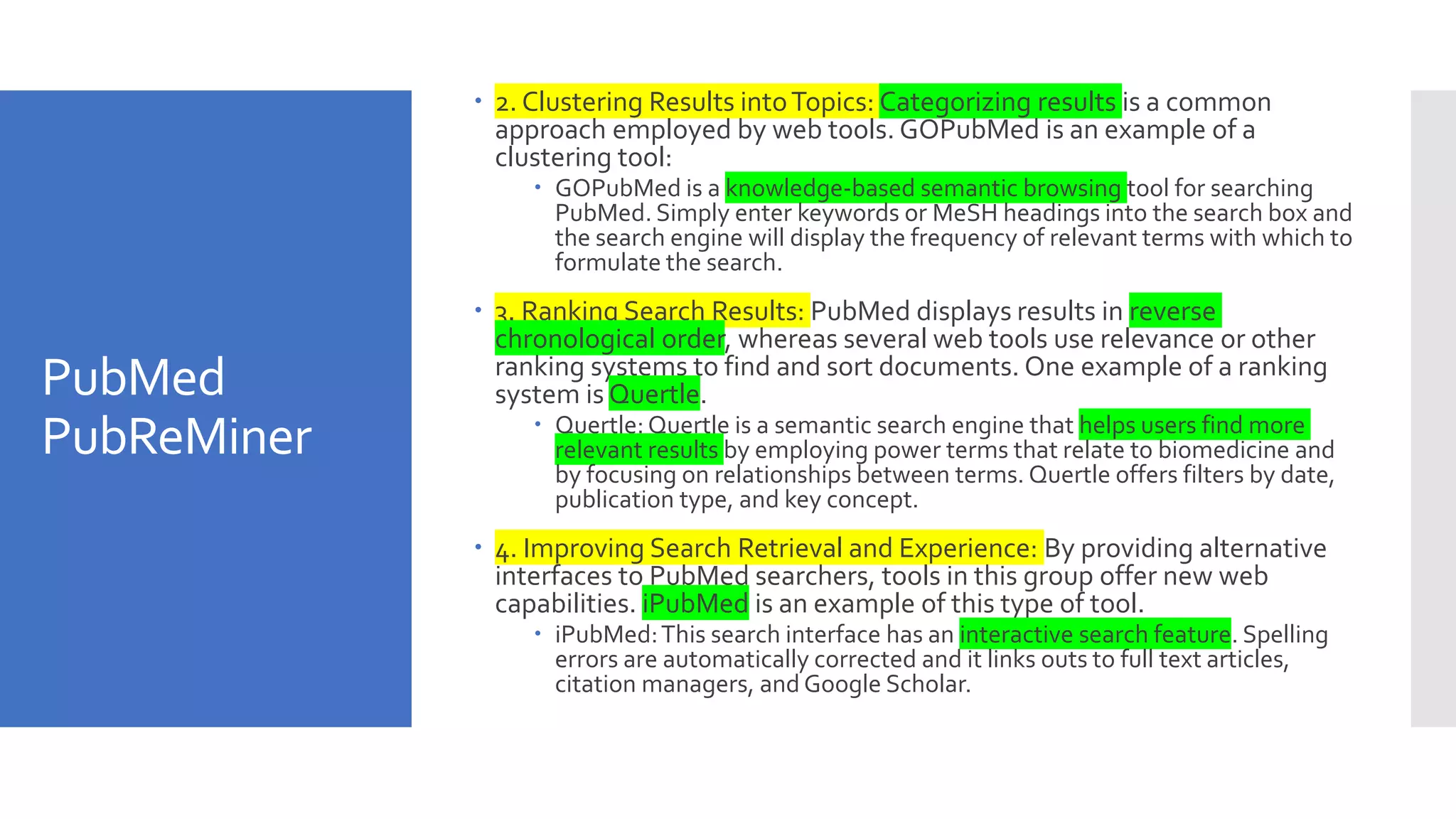 PubMed
PubReMiner
 2. Clustering Results intoTopics: Categorizing results is a common
approach employed by web tools. GOPubMed is an example of a
clustering tool:
 GOPubMed is a knowledge-based semantic browsing tool for searching
PubMed. Simply enter keywords or MeSH headings into the search box and
the search engine will display the frequency of relevant terms with which to
formulate the search.
 3. Ranking Search Results: PubMed displays results in reverse
chronological order, whereas several web tools use relevance or other
ranking systems to find and sort documents. One example of a ranking
system is Quertle.
 Quertle: Quertle is a semantic search engine that helps users find more
relevant results by employing power terms that relate to biomedicine and
by focusing on relationships between terms. Quertle offers filters by date,
publication type, and key concept.
 4. Improving Search Retrieval and Experience: By providing alternative
interfaces to PubMed searchers, tools in this group offer new web
capabilities. iPubMed is an example of this type of tool.
 iPubMed:This search interface has an interactive search feature. Spelling
errors are automatically corrected and it links outs to full text articles,
citation managers, and Google Scholar.
 