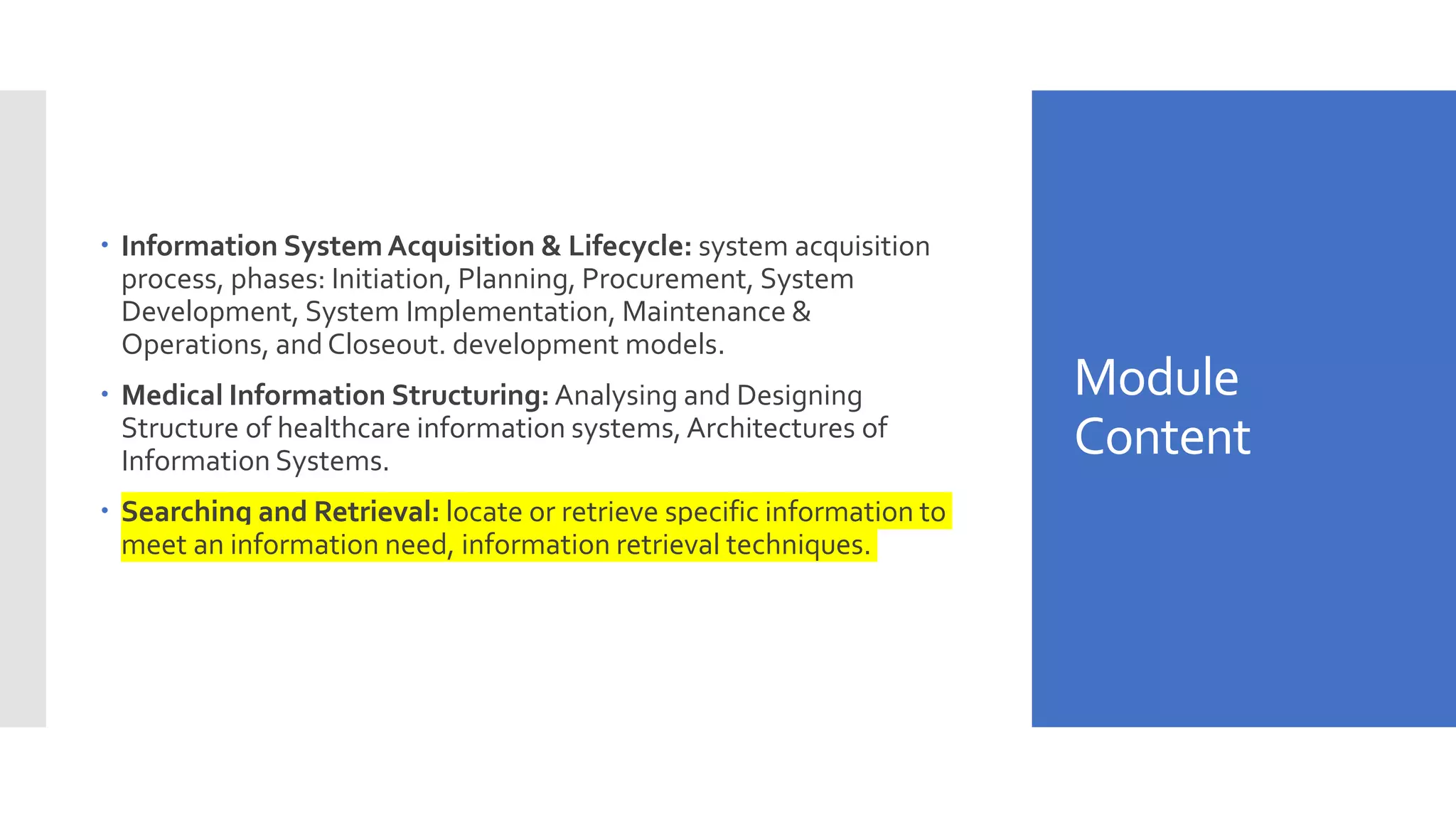 Module
Content
 Information System Acquisition & Lifecycle: system acquisition
process, phases: Initiation, Planning, Procurement, System
Development, System Implementation, Maintenance &
Operations, and Closeout. development models.
 Medical Information Structuring: Analysing and Designing
Structure of healthcare information systems, Architectures of
Information Systems.
 Searching and Retrieval: locate or retrieve specific information to
meet an information need, information retrieval techniques.
 