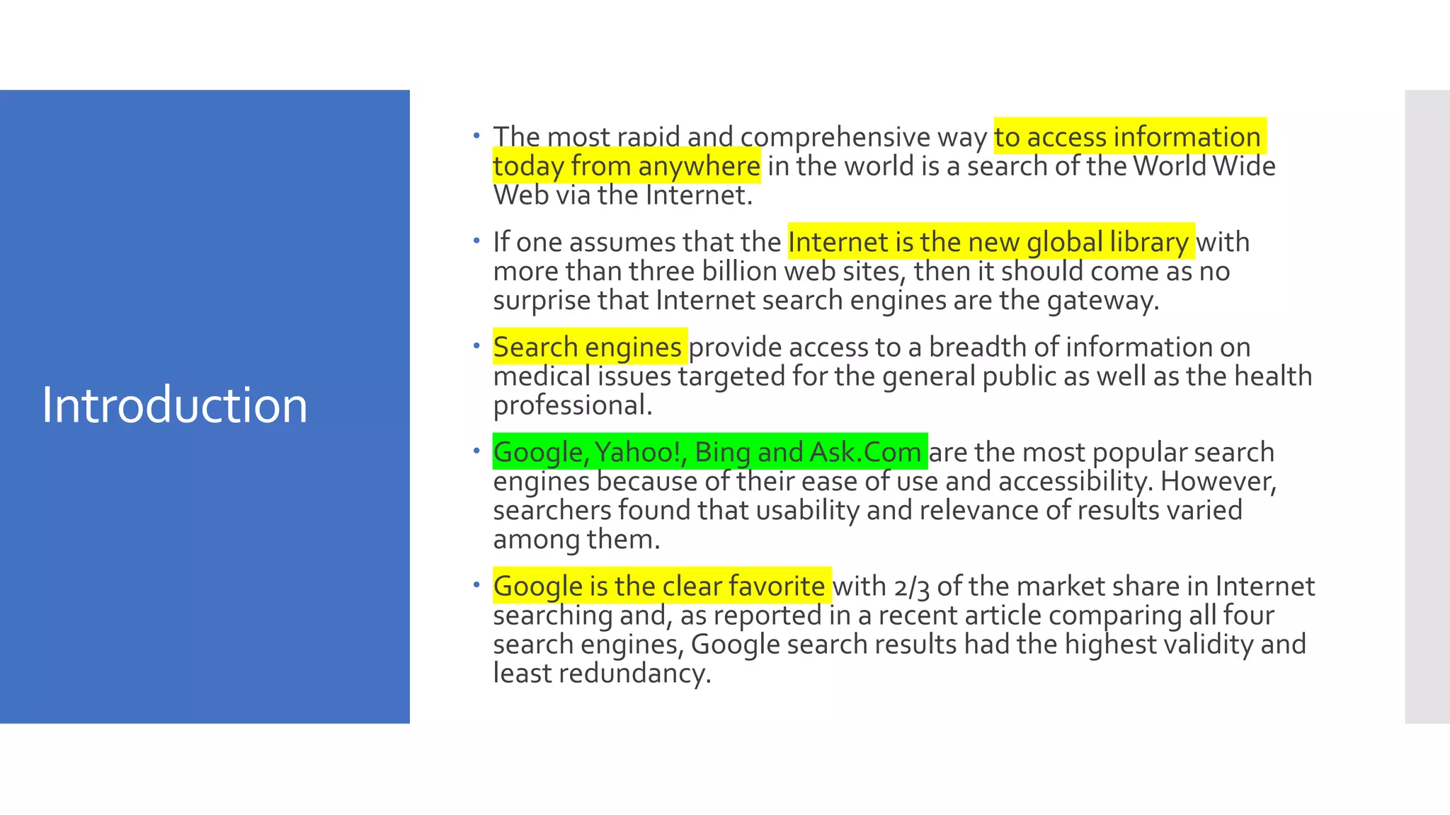 Introduction
 The most rapid and comprehensive way to access information
today from anywhere in the world is a search of the WorldWide
Web via the Internet.
 If one assumes that the Internet is the new global library with
more than three billion web sites, then it should come as no
surprise that Internet search engines are the gateway.
 Search engines provide access to a breadth of information on
medical issues targeted for the general public as well as the health
professional.
 Google,Yahoo!, Bing and Ask.Com are the most popular search
engines because of their ease of use and accessibility. However,
searchers found that usability and relevance of results varied
among them.
 Google is the clear favorite with 2/3 of the market share in Internet
searching and, as reported in a recent article comparing all four
search engines,Google search results had the highest validity and
least redundancy.
 