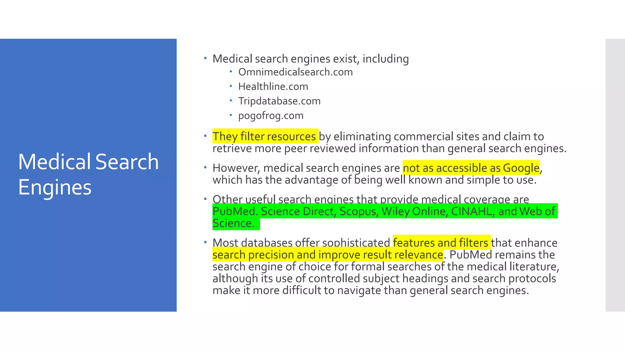 MedicalSearch
Engines
 Medical search engines exist, including
 Omnimedicalsearch.com
 Healthline.com
 Tripdatabase.com
 pogofrog.com
 They filter resources by eliminating commercial sites and claim to
retrieve more peer reviewed information than general search engines.
 However, medical search engines are not as accessible as Google,
which has the advantage of being well known and simple to use.
 Other useful search engines that provide medical coverage are
PubMed, Science Direct, Scopus, Wiley Online, CINAHL, andWeb of
Science.
 Most databases offer sophisticated features and filters that enhance
search precision and improve result relevance. PubMed remains the
search engine of choice for formal searches of the medical literature,
although its use of controlled subject headings and search protocols
make it more difficult to navigate than general search engines.
 