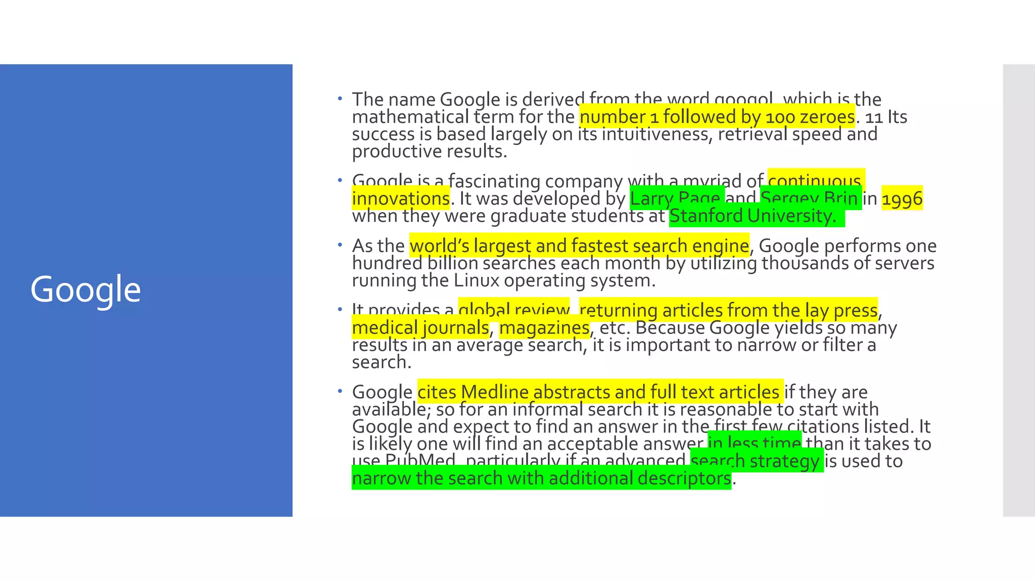 Google
 The name Google is derived from the word googol, which is the
mathematical term for the number 1 followed by 100 zeroes. 11 Its
success is based largely on its intuitiveness, retrieval speed and
productive results.
 Google is a fascinating company with a myriad of continuous
innovations. It was developed by Larry Page and Sergey Brin in 1996
when they were graduate students at Stanford University.
 As the world’s largest and fastest search engine, Google performs one
hundred billion searches each month by utilizing thousands of servers
running the Linux operating system.
 It provides a global review, returning articles from the lay press,
medical journals, magazines, etc. Because Google yields so many
results in an average search, it is important to narrow or filter a
search.
 Google cites Medline abstracts and full text articles if they are
available; so for an informal search it is reasonable to start with
Google and expect to find an answer in the first few citations listed. It
is likely one will find an acceptable answer in less time than it takes to
use PubMed, particularly if an advanced search strategy is used to
narrow the search with additional descriptors.
 