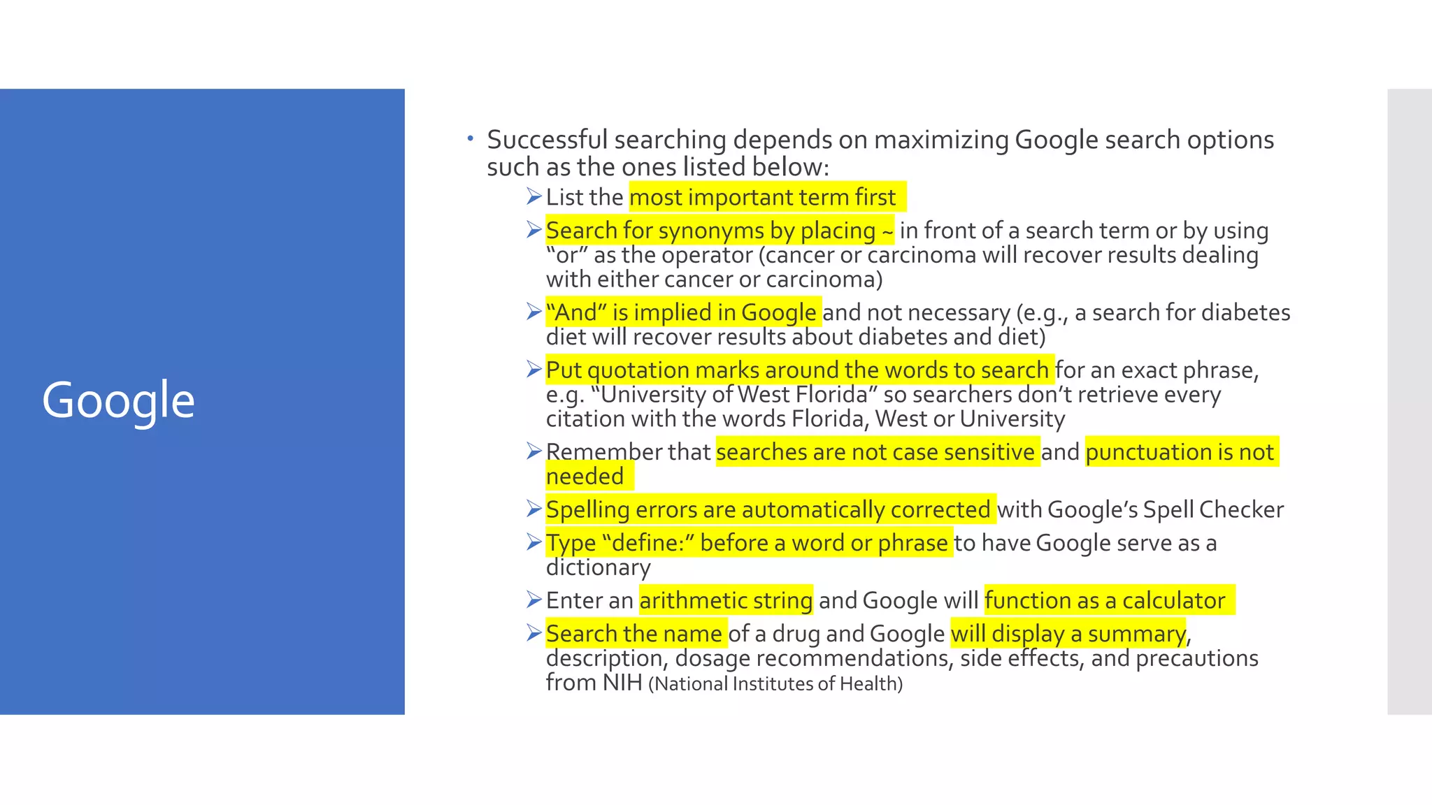 Google
 Successful searching depends on maximizing Google search options
such as the ones listed below:
List the most important term first
Search for synonyms by placing ~ in front of a search term or by using
“or” as the operator (cancer or carcinoma will recover results dealing
with either cancer or carcinoma)
“And” is implied in Google and not necessary (e.g., a search for diabetes
diet will recover results about diabetes and diet)
Put quotation marks around the words to search for an exact phrase,
e.g. “University ofWest Florida” so searchers don’t retrieve every
citation with the words Florida,West or University
Remember that searches are not case sensitive and punctuation is not
needed
Spelling errors are automatically corrected with Google’s Spell Checker
Type “define:” before a word or phrase to haveGoogle serve as a
dictionary
Enter an arithmetic string and Google will function as a calculator
Search the name of a drug and Google will display a summary,
description, dosage recommendations, side effects, and precautions
from NIH (National Institutes of Health)
 