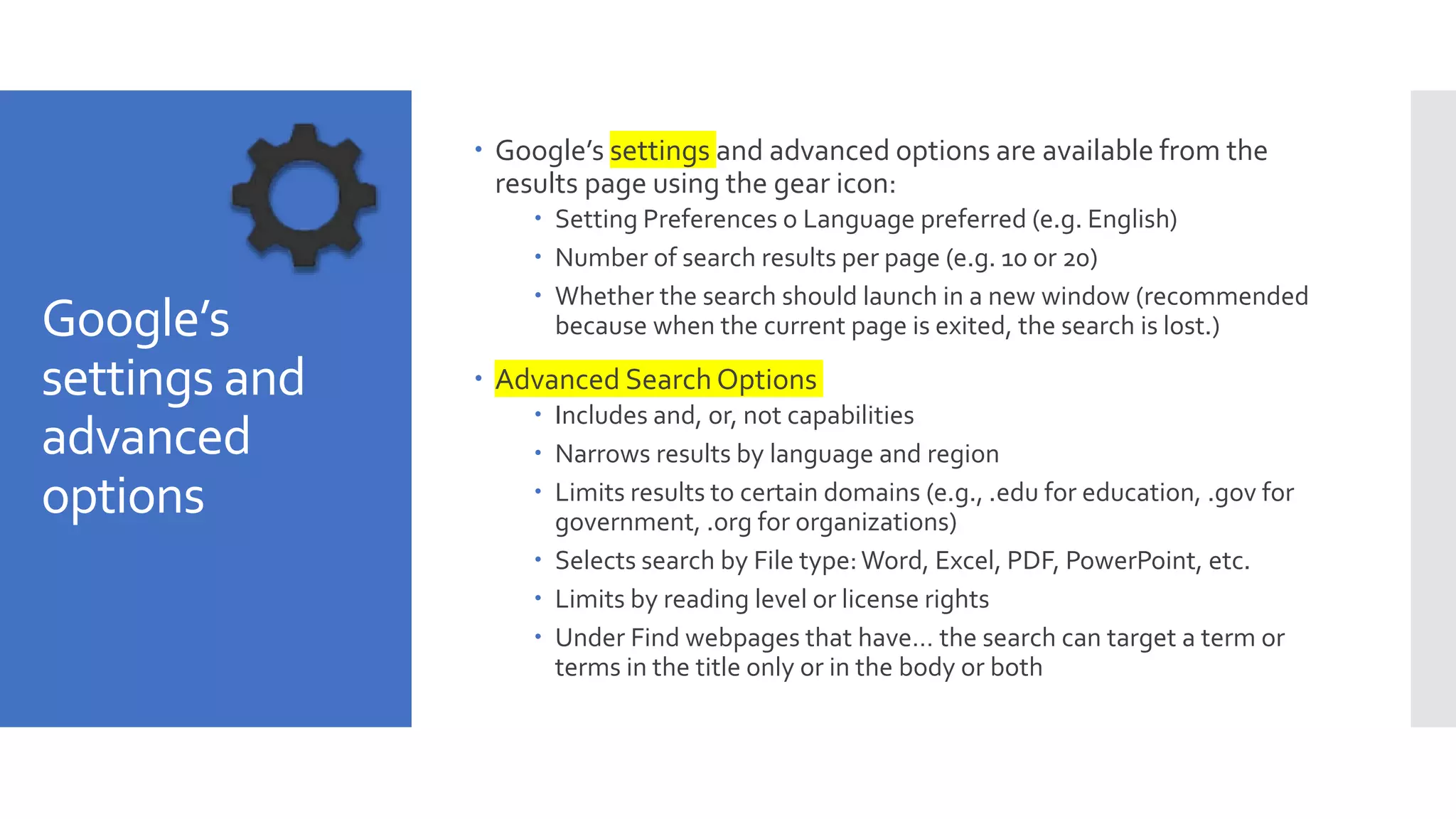 Google’s
settings and
advanced
options
 Google’s settings and advanced options are available from the
results page using the gear icon:
 Setting Preferences o Language preferred (e.g. English)
 Number of search results per page (e.g. 10 or 20)
 Whether the search should launch in a new window (recommended
because when the current page is exited, the search is lost.)
 Advanced Search Options
 Includes and, or, not capabilities
 Narrows results by language and region
 Limits results to certain domains (e.g., .edu for education, .gov for
government, .org for organizations)
 Selects search by File type:Word, Excel, PDF, PowerPoint, etc.
 Limits by reading level or license rights
 Under Find webpages that have… the search can target a term or
terms in the title only or in the body or both
 