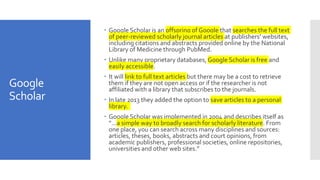 Google
Scholar
 Google Scholar is an offspring of Google that searches the full text
of peer-reviewed scholarly journal articles at publishers’ websites,
including citations and abstracts provided online by the National
Library of Medicine through PubMed.
 Unlike many proprietary databases, Google Scholar is free and
easily accessible.
 It will link to full text articles but there may be a cost to retrieve
them if they are not open access or if the researcher is not
affiliated with a library that subscribes to the journals.
 In late 2013 they added the option to save articles to a personal
library.
 Google Scholar was implemented in 2004 and describes itself as
“…a simple way to broadly search for scholarly literature. From
one place, you can search across many disciplines and sources:
articles, theses, books, abstracts and court opinions, from
academic publishers, professional societies, online repositories,
universities and other web sites.”
 
