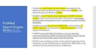 PubMed
Search Engine
MEDLINE:MedicalLiterature
AnalysisandRetrievalSystemOnline
 PubMed is a web-based retrieval system developed by the
NationalCenter for Biotechnology Information (NCBI) at the
National Library of Medicine (NLM).
 PubMed is one of twenty-three databases in NCBI's retrieval
system, known as Entrez, that index information in toxicology,
bioinformatics and genomics from a variety of sources including
textbooks.
 PubMed provides free access to MEDLINE, which contains 22
million citations from the world’s medical literature from the
1940s to the present.
 PubMed covers the fields of medicine, nursing, dentistry,
veterinary medicine, health care administration, the pre-clinical
sciences and some other areas of the life sciences.
 NLM licenses its data to vendors to be used through proprietary
interfaces, but the PubMed search interface for MEDLINE is only
available from the National Library of Medicine.
 
