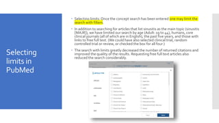 Selecting
limits in
PubMed
 Selecting limits: Once the concept search has been entered one may limit the
search with filters.
 In addition to searching for articles that list sinusitis as the main topic (sinusitis
[MAJR]), we have limited our search by age (Adult: 19 to 44), humans, core
clinical journals (all of which are in English), the past five years, and those with
links to free full text. (We could have also selected clinical trial, random
controlled trial or review, or checked the box for all four.)
 The search with limits greatly decreased the number of returned citations and
improved the quality of the results. Requesting free full text articles also
reduced the search considerably.
 