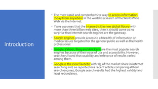 Introduction
 The most rapid and comprehensive way to access information
today from anywhere in the world is a search of the WorldWide
Web via the Internet.
 If one assumes that the Internet is the new global library with
more than three billion web sites, then it should come as no
surprise that Internet search engines are the gateway.
 Search engines provide access to a breadth of information on
medical issues targeted for the general public as well as the health
professional.
 Google,Yahoo!, Bing and Ask.Com are the most popular search
engines because of their ease of use and accessibility. However,
searchers found that usability and relevance of results varied
among them.
 Google is the clear favorite with 2/3 of the market share in Internet
searching and, as reported in a recent article comparing all four
search engines,Google search results had the highest validity and
least redundancy.
 