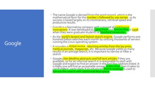 Google
 The name Google is derived from the word googol, which is the
mathematical term for the number 1 followed by 100 zeroes. 11 Its
success is based largely on its intuitiveness, retrieval speed and
productive results.
 Google is a fascinating company with a myriad of continuous
innovations. It was developed by Larry Page and Sergey Brin in 1996
when they were graduate students at Stanford University.
 As the world’s largest and fastest search engine, Google performs one
hundred billion searches each month by utilizing thousands of servers
running the Linux operating system.
 It provides a global review, returning articles from the lay press,
medical journals, magazines, etc. Because Google yields so many
results in an average search, it is important to narrow or filter a
search.
 Google cites Medline abstracts and full text articles if they are
available; so for an informal search it is reasonable to start with
Google and expect to find an answer in the first few citations listed. It
is likely one will find an acceptable answer in less time than it takes to
use PubMed, particularly if an advanced search strategy is used to
narrow the search with additional descriptors.
 
